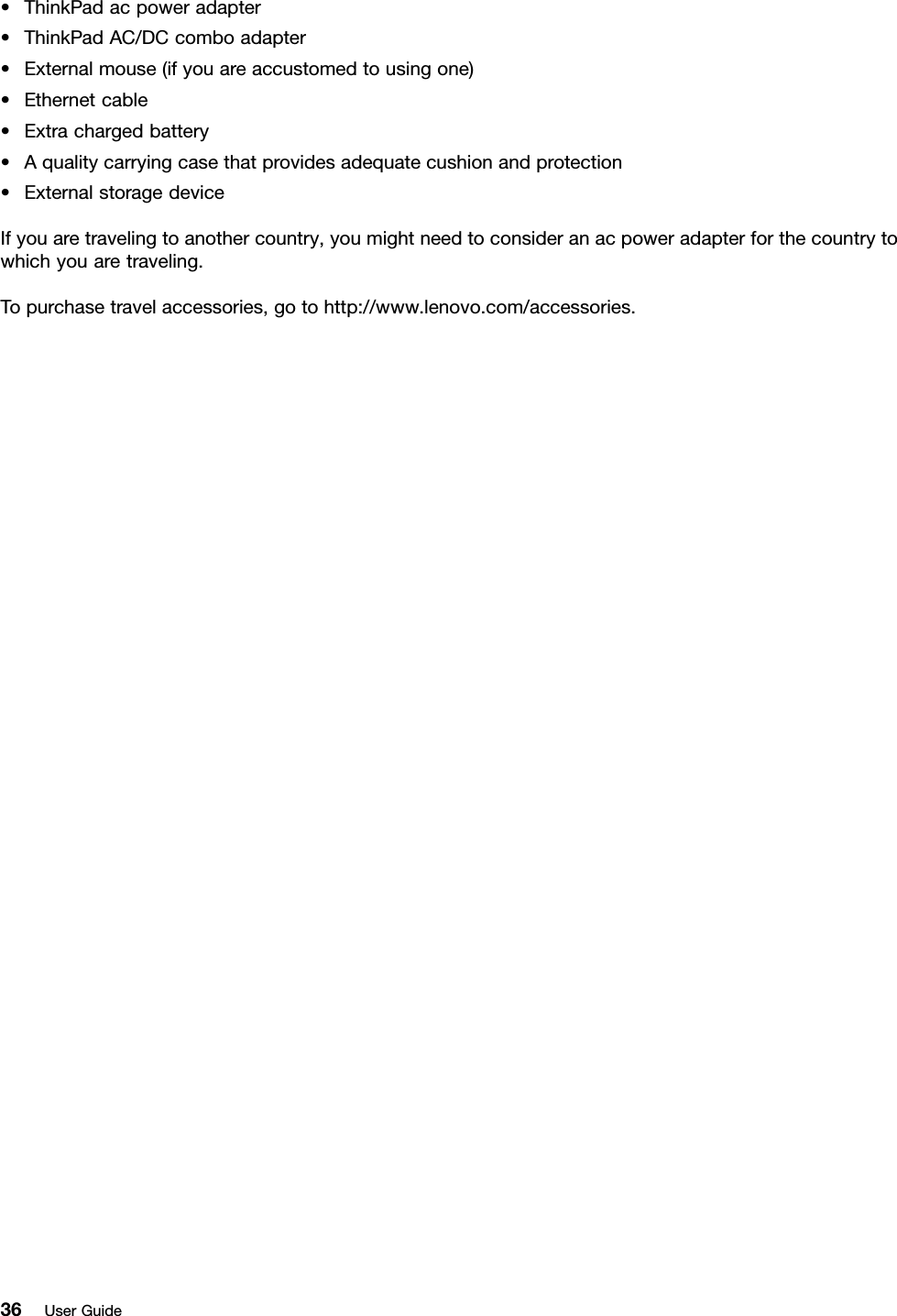 •ThinkPadacpoweradapter•ThinkPadAC/DCcomboadapter•Externalmouse(ifyouareaccustomedtousingone)•Ethernetcable•Extrachargedbattery•Aqualitycarryingcasethatprovidesadequatecushionandprotection•ExternalstoragedeviceIfyouaretravelingtoanothercountry,youmightneedtoconsideranacpoweradapterforthecountrytowhichyouaretraveling.Topurchasetravelaccessories,gotohttp://www.lenovo.com/accessories.36UserGuide