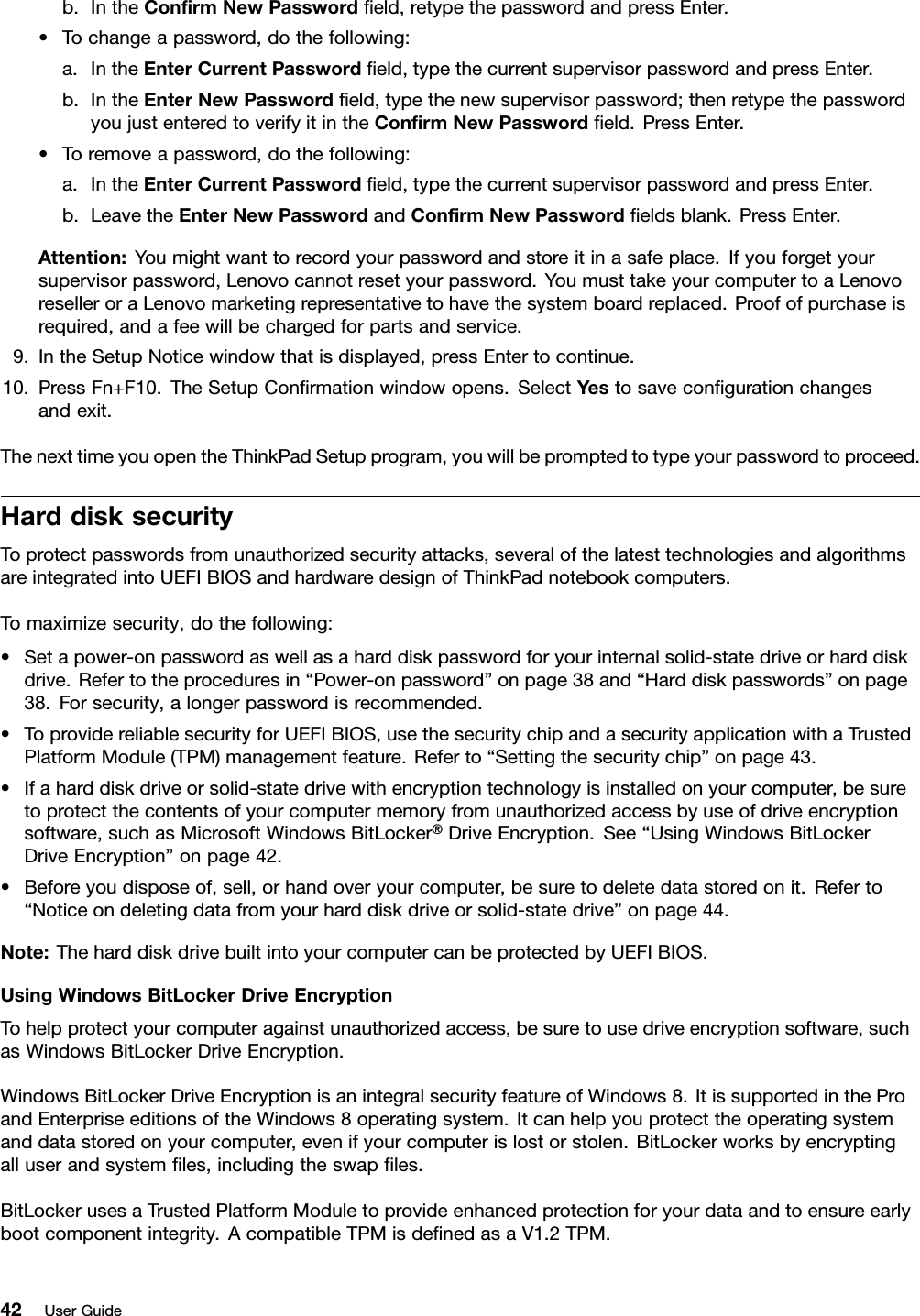 b.IntheConrmNewPasswordeld,retypethepasswordandpressEnter.•Tochangeapassword,dothefollowing:a.IntheEnterCurrentPasswordeld,typethecurrentsupervisorpasswordandpressEnter.b.IntheEnterNewPasswordeld,typethenewsupervisorpassword;thenretypethepasswordyoujustenteredtoverifyitintheConrmNewPasswordeld.PressEnter.•Toremoveapassword,dothefollowing:a.IntheEnterCurrentPasswordeld,typethecurrentsupervisorpasswordandpressEnter.b.LeavetheEnterNewPasswordandConrmNewPasswordeldsblank.PressEnter.Attention:Youmightwanttorecordyourpasswordandstoreitinasafeplace.Ifyouforgetyoursupervisorpassword,Lenovocannotresetyourpassword.YoumusttakeyourcomputertoaLenovoreselleroraLenovomarketingrepresentativetohavethesystemboardreplaced.Proofofpurchaseisrequired,andafeewillbechargedforpartsandservice.9.IntheSetupNoticewindowthatisdisplayed,pressEntertocontinue.10.PressFn+F10.TheSetupConrmationwindowopens.SelectYestosavecongurationchangesandexit.ThenexttimeyouopentheThinkPadSetupprogram,youwillbepromptedtotypeyourpasswordtoproceed.HarddisksecurityToprotectpasswordsfromunauthorizedsecurityattacks,severalofthelatesttechnologiesandalgorithmsareintegratedintoUEFIBIOSandhardwaredesignofThinkPadnotebookcomputers.Tomaximizesecurity,dothefollowing:•Setapower-onpasswordaswellasaharddiskpasswordforyourinternalsolid-statedriveorharddiskdrive.Refertotheproceduresin“Power-onpassword”onpage38and“Harddiskpasswords”onpage38.Forsecurity,alongerpasswordisrecommended.•ToprovidereliablesecurityforUEFIBIOS,usethesecuritychipandasecurityapplicationwithaTrustedPlatformModule(TPM)managementfeature.Referto“Settingthesecuritychip”onpage43.•Ifaharddiskdriveorsolid-statedrivewithencryptiontechnologyisinstalledonyourcomputer,besuretoprotectthecontentsofyourcomputermemoryfromunauthorizedaccessbyuseofdriveencryptionsoftware,suchasMicrosoftWindowsBitLocker®DriveEncryption.See“UsingWindowsBitLockerDriveEncryption”onpage42.•Beforeyoudisposeof,sell,orhandoveryourcomputer,besuretodeletedatastoredonit.Referto“Noticeondeletingdatafromyourharddiskdriveorsolid-statedrive”onpage44.Note:TheharddiskdrivebuiltintoyourcomputercanbeprotectedbyUEFIBIOS.UsingWindowsBitLockerDriveEncryptionTohelpprotectyourcomputeragainstunauthorizedaccess,besuretousedriveencryptionsoftware,suchasWindowsBitLockerDriveEncryption.WindowsBitLockerDriveEncryptionisanintegralsecurityfeatureofWindows8.ItissupportedintheProandEnterpriseeditionsoftheWindows8operatingsystem.Itcanhelpyouprotecttheoperatingsystemanddatastoredonyourcomputer,evenifyourcomputerislostorstolen.BitLockerworksbyencryptingalluserandsystemles,includingtheswaples.BitLockerusesaTrustedPlatformModuletoprovideenhancedprotectionforyourdataandtoensureearlybootcomponentintegrity.AcompatibleTPMisdenedasaV1.2TPM.42UserGuide