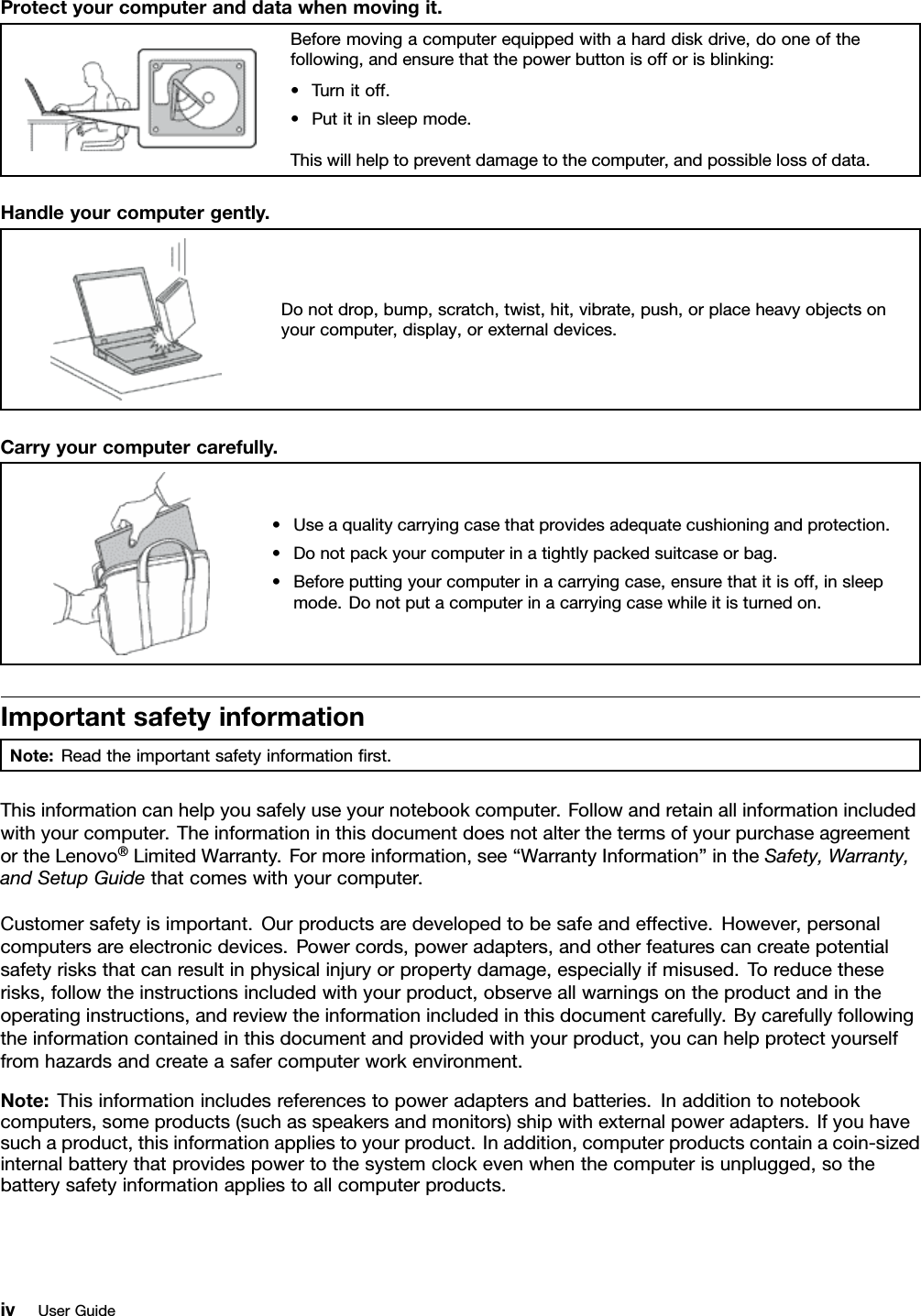 Protectyourcomputeranddatawhenmovingit.Beforemovingacomputerequippedwithaharddiskdrive,dooneofthefollowing,andensurethatthepowerbuttonisofforisblinking:•Turnitoff.•Putitinsleepmode.Thiswillhelptopreventdamagetothecomputer,andpossiblelossofdata.Handleyourcomputergently.Donotdrop,bump,scratch,twist,hit,vibrate,push,orplaceheavyobjectsonyourcomputer,display,orexternaldevices.Carryyourcomputercarefully.•Useaqualitycarryingcasethatprovidesadequatecushioningandprotection.•Donotpackyourcomputerinatightlypackedsuitcaseorbag.•Beforeputtingyourcomputerinacarryingcase,ensurethatitisoff,insleepmode.Donotputacomputerinacarryingcasewhileitisturnedon.ImportantsafetyinformationNote:Readtheimportantsafetyinformationrst.Thisinformationcanhelpyousafelyuseyournotebookcomputer.Followandretainallinformationincludedwithyourcomputer.TheinformationinthisdocumentdoesnotalterthetermsofyourpurchaseagreementortheLenovo®LimitedWarranty.Formoreinformation,see“WarrantyInformation”intheSafety,Warranty,andSetupGuidethatcomeswithyourcomputer.Customersafetyisimportant.Ourproductsaredevelopedtobesafeandeffective.However,personalcomputersareelectronicdevices.Powercords,poweradapters,andotherfeaturescancreatepotentialsafetyrisksthatcanresultinphysicalinjuryorpropertydamage,especiallyifmisused.Toreducetheserisks,followtheinstructionsincludedwithyourproduct,observeallwarningsontheproductandintheoperatinginstructions,andreviewtheinformationincludedinthisdocumentcarefully.Bycarefullyfollowingtheinformationcontainedinthisdocumentandprovidedwithyourproduct,youcanhelpprotectyourselffromhazardsandcreateasafercomputerworkenvironment.Note:Thisinformationincludesreferencestopoweradaptersandbatteries.Inadditiontonotebookcomputers,someproducts(suchasspeakersandmonitors)shipwithexternalpoweradapters.Ifyouhavesuchaproduct,thisinformationappliestoyourproduct.Inaddition,computerproductscontainacoin-sizedinternalbatterythatprovidespowertothesystemclockevenwhenthecomputerisunplugged,sothebatterysafetyinformationappliestoallcomputerproducts.ivUserGuide