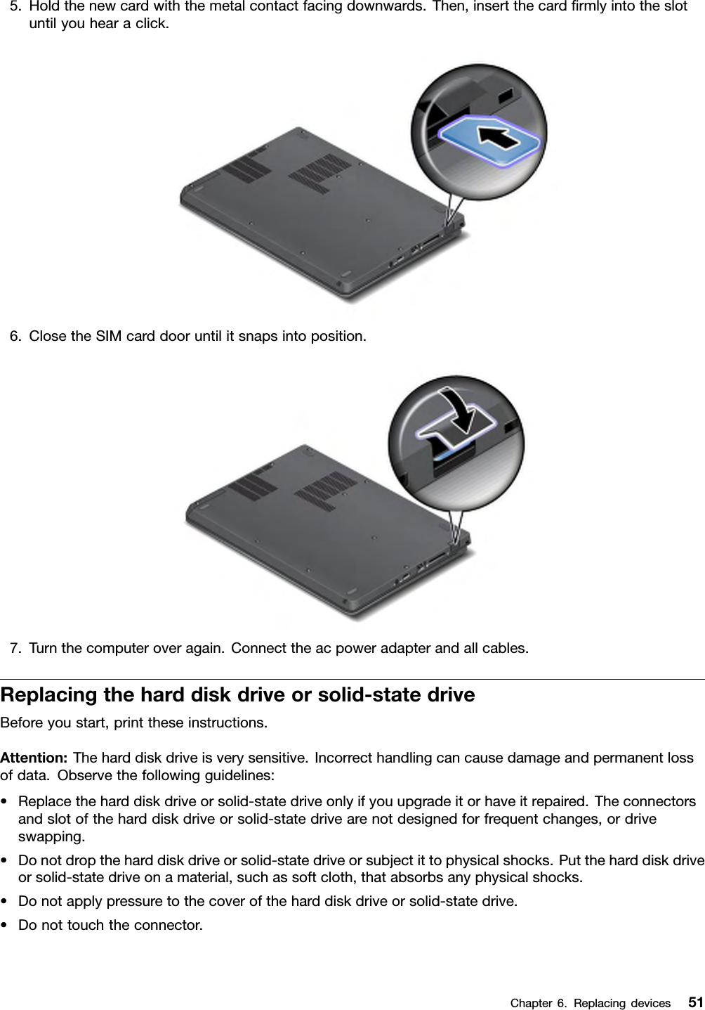 5.Holdthenewcardwiththemetalcontactfacingdownwards.Then,insertthecardrmlyintotheslotuntilyouhearaclick.6.ClosetheSIMcarddooruntilitsnapsintoposition.7.Turnthecomputeroveragain.Connecttheacpoweradapterandallcables.Replacingtheharddiskdriveorsolid-statedriveBeforeyoustart,printtheseinstructions.Attention:Theharddiskdriveisverysensitive.Incorrecthandlingcancausedamageandpermanentlossofdata.Observethefollowingguidelines:•Replacetheharddiskdriveorsolid-statedriveonlyifyouupgradeitorhaveitrepaired.Theconnectorsandslotoftheharddiskdriveorsolid-statedrivearenotdesignedforfrequentchanges,ordriveswapping.•Donotdroptheharddiskdriveorsolid-statedriveorsubjectittophysicalshocks.Puttheharddiskdriveorsolid-statedriveonamaterial,suchassoftcloth,thatabsorbsanyphysicalshocks.•Donotapplypressuretothecoveroftheharddiskdriveorsolid-statedrive.•Donottouchtheconnector.Chapter6.Replacingdevices51