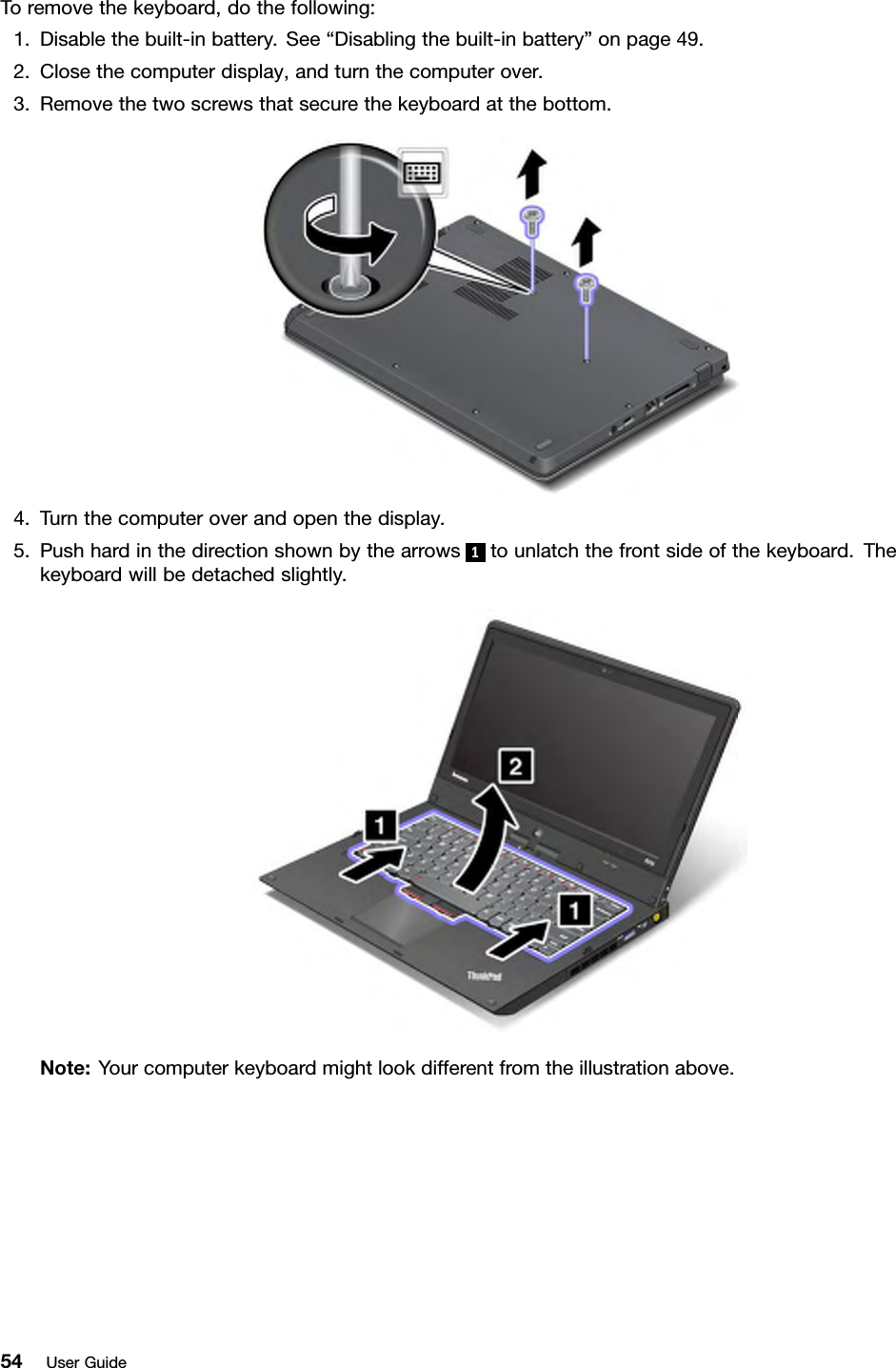 Toremovethekeyboard,dothefollowing:1.Disablethebuilt-inbattery.See“Disablingthebuilt-inbattery”onpage49.2.Closethecomputerdisplay,andturnthecomputerover.3.Removethetwoscrewsthatsecurethekeyboardatthebottom.4.Turnthecomputeroverandopenthedisplay.5.Pushhardinthedirectionshownbythearrows1tounlatchthefrontsideofthekeyboard.Thekeyboardwillbedetachedslightly.Note:Yourcomputerkeyboardmightlookdifferentfromtheillustrationabove.54UserGuide