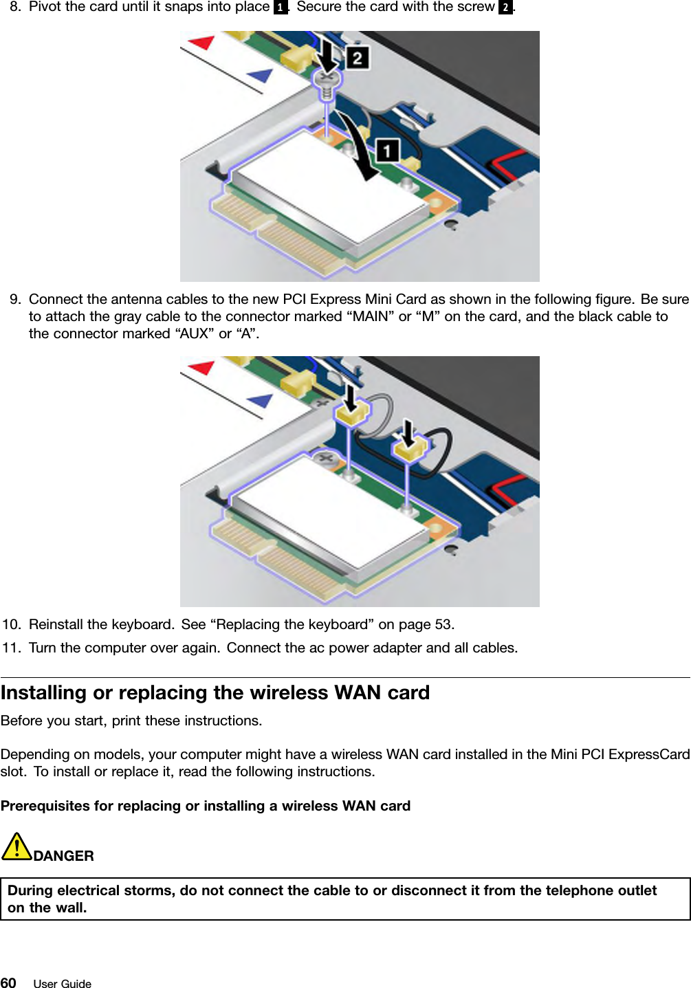 8.Pivotthecarduntilitsnapsintoplace 1.Securethecardwiththescrew 2.9.ConnecttheantennacablestothenewPCIExpressMiniCardasshowninthefollowinggure.Besuretoattachthegraycabletotheconnectormarked“MAIN”or“M”onthecard,andtheblackcabletotheconnectormarked“AUX”or“A”.10.Reinstallthekeyboard.See“Replacingthekeyboard”onpage53.11.Turnthecomputeroveragain.Connecttheacpoweradapterandallcables.InstallingorreplacingthewirelessWANcardBeforeyoustart,printtheseinstructions.Dependingonmodels,yourcomputermighthaveawirelessWANcardinstalledintheMiniPCIExpressCardslot.Toinstallorreplaceit,readthefollowinginstructions.PrerequisitesforreplacingorinstallingawirelessWANcardDANGERDuringelectricalstorms,donotconnectthecabletoordisconnectitfromthetelephoneoutletonthewall.60UserGuide