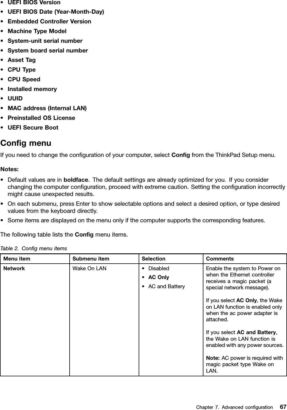 •UEFIBIOSVersion•UEFIBIOSDate(Year-Month-Day)•EmbeddedControllerVersion•MachineTypeModel•System-unitserialnumber•Systemboardserialnumber•AssetT ag•CPUType•CPUSpeed•Installedmemory•UUID•MACaddress(InternalLAN)•PreinstalledOSLicense•UEFISecureBootCongmenuIfyouneedtochangethecongurationofyourcomputer,selectCongfromtheThinkPadSetupmenu.Notes:•Defaultvaluesareinboldface.Thedefaultsettingsarealreadyoptimizedforyou.Ifyouconsiderchangingthecomputerconguration,proceedwithextremecaution.Settingthecongurationincorrectlymightcauseunexpectedresults.•Oneachsubmenu,pressEntertoshowselectableoptionsandselectadesiredoption,ortypedesiredvaluesfromthekeyboarddirectly.•Someitemsaredisplayedonthemenuonlyifthecomputersupportsthecorrespondingfeatures.ThefollowingtableliststheCongmenuitems.Table2.CongmenuitemsMenuitemSubmenuitemSelectionCommentsWakeOnLAN•Disabled•ACOnly•ACandBatteryEnablethesystemtoPoweronwhentheEthernetcontrollerreceivesamagicpacket(aspecialnetworkmessage).IfyouselectACOnly,theWakeonLANfunctionisenabledonlywhentheacpoweradapterisattached.IfyouselectACandBattery,theWakeonLANfunctionisenabledwithanypowersources.Note:ACpowerisrequiredwithmagicpackettypeWakeonLAN.NetworkChapter7.Advancedconguration67