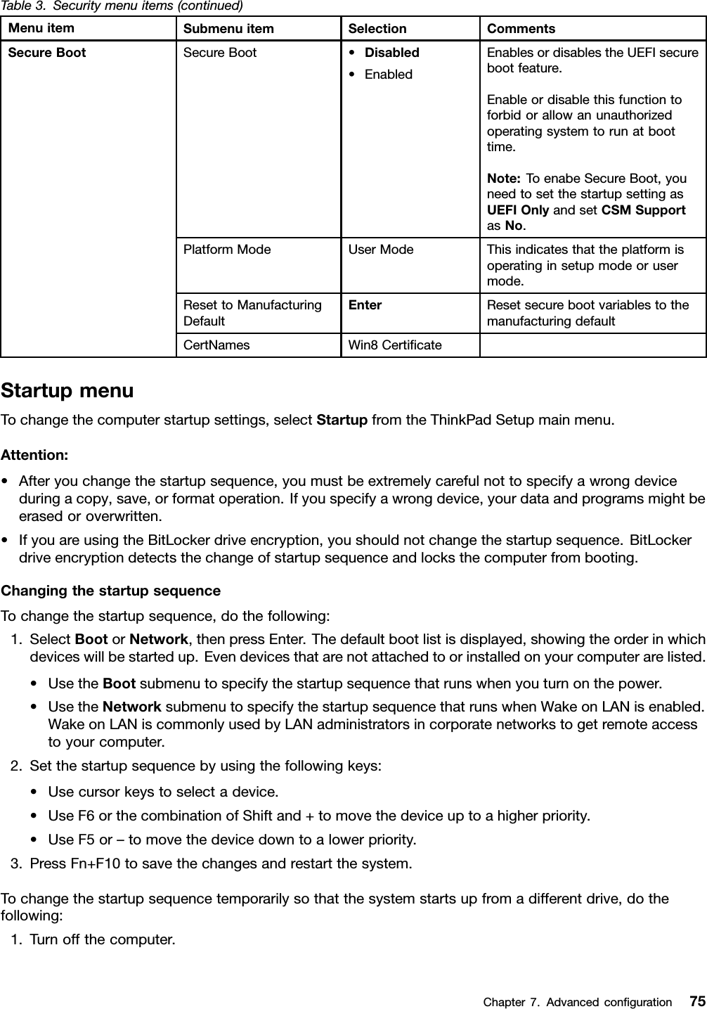 Table3.Securitymenuitems(continued)MenuitemSubmenuitemSelectionCommentsSecureBoot•Disabled•EnabledEnablesordisablestheUEFIsecurebootfeature.Enableordisablethisfunctiontoforbidorallowanunauthorizedoperatingsystemtorunatboottime.Note:ToenabeSecureBoot,youneedtosetthestartupsettingasUEFIOnlyandsetCSMSupportasNo.PlatformModeUserModeThisindicatesthattheplatformisoperatinginsetupmodeorusermode.ResettoManufacturingDefaultEnterResetsecurebootvariablestothemanufacturingdefaultSecureBootCertNamesWin8CerticateStartupmenuTochangethecomputerstartupsettings,selectStartupfromtheThinkPadSetupmainmenu.Attention:•Afteryouchangethestartupsequence,youmustbeextremelycarefulnottospecifyawrongdeviceduringacopy,save,orformatoperation.Ifyouspecifyawrongdevice,yourdataandprogramsmightbeerasedoroverwritten.•IfyouareusingtheBitLockerdriveencryption,youshouldnotchangethestartupsequence.BitLockerdriveencryptiondetectsthechangeofstartupsequenceandlocksthecomputerfrombooting.ChangingthestartupsequenceTochangethestartupsequence,dothefollowing:1.SelectBootorNetwork,thenpressEnter.Thedefaultbootlistisdisplayed,showingtheorderinwhichdeviceswillbestartedup.Evendevicesthatarenotattachedtoorinstalledonyourcomputerarelisted.•UsetheBootsubmenutospecifythestartupsequencethatrunswhenyouturnonthepower.•UsetheNetworksubmenutospecifythestartupsequencethatrunswhenWakeonLANisenabled.WakeonLANiscommonlyusedbyLANadministratorsincorporatenetworkstogetremoteaccesstoyourcomputer.2.Setthestartupsequencebyusingthefollowingkeys:•Usecursorkeystoselectadevice.•UseF6orthecombinationofShiftand+tomovethedeviceuptoahigherpriority.•UseF5or–tomovethedevicedowntoalowerpriority.3.PressFn+F10tosavethechangesandrestartthesystem.Tochangethestartupsequencetemporarilysothatthesystemstartsupfromadifferentdrive,dothefollowing:1.Turnoffthecomputer.Chapter7.Advancedconguration75