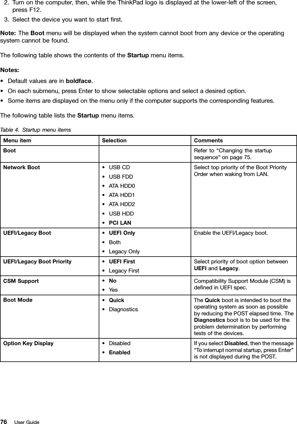 2.Turnonthecomputer,then,whiletheThinkPadlogoisdisplayedatthelower-leftofthescreen,pressF12.3.Selectthedeviceyouwanttostartrst.Note:TheBootmenuwillbedisplayedwhenthesystemcannotbootfromanydeviceortheoperatingsystemcannotbefound.ThefollowingtableshowsthecontentsoftheStartupmenuitems.Notes:•Defaultvaluesareinboldface.•Oneachsubmenu,pressEntertoshowselectableoptionsandselectadesiredoption.•Someitemsaredisplayedonthemenuonlyifthecomputersupportsthecorrespondingfeatures.ThefollowingtableliststheStartupmenuitems.Table4.StartupmenuitemsMenuitemSelectionCommentsBootReferto“Changingthestartupsequence”onpage75.NetworkBoot•USBCD•USBFDD•ATAHDD0•ATAHDD1•ATAHDD2•USBHDD•PCILANSelecttoppriorityoftheBootPriorityOrderwhenwakingfromLAN.UEFI/LegacyBoot•UEFIOnly•Both•LegacyOnlyEnabletheUEFI/Legacyboot.UEFI/LegacyBootPriority•UEFIFirst•LegacyFirstSelectpriorityofbootoptionbetweenUEFIandLegacy.CSMSupport•No•YesCompatibilitySupportModule(CSM)isdenedinUEFIspec.BootMode•Quick•DiagnosticsTheQuickbootisintendedtoboottheoperatingsystemassoonaspossiblebyreducingthePOSTelapsedtime.TheDiagnosticsbootistobeusedfortheproblemdeterminationbyperformingtestsofthedevices.OptionKeyDisplay•Disabled•EnabledIfyouselectDisabled,thenthemessage“Tointerruptnormalstartup,pressEnter”isnotdisplayedduringthePOST.76UserGuide