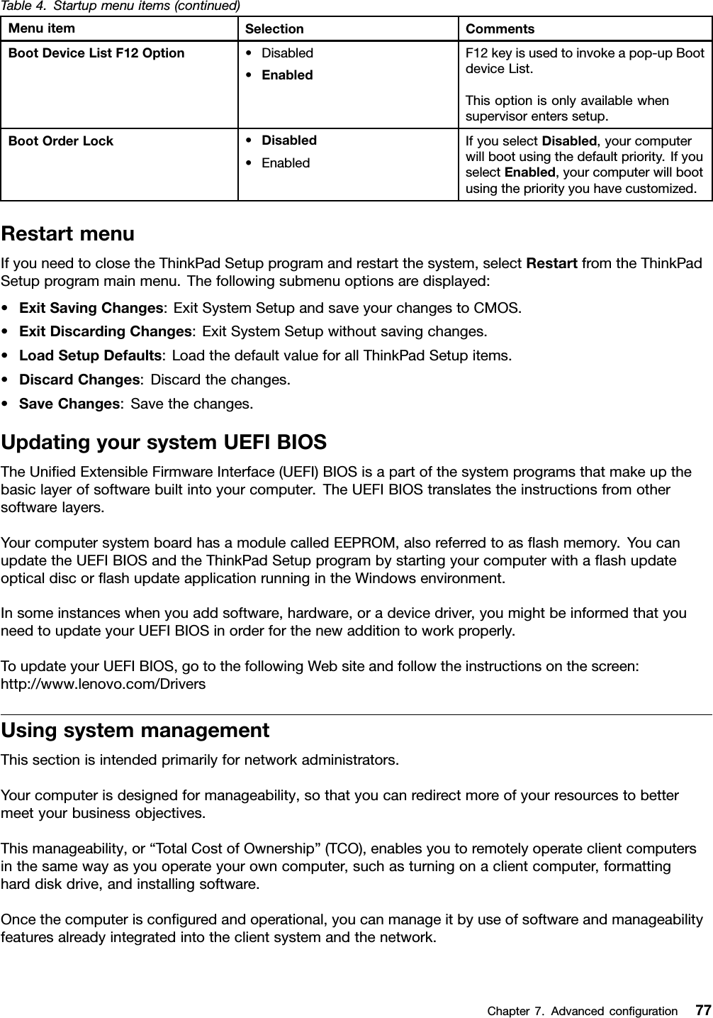 Table4.Startupmenuitems(continued)MenuitemSelectionCommentsBootDeviceListF12Option•Disabled•EnabledF12keyisusedtoinvokeapop-upBootdeviceList.Thisoptionisonlyavailablewhensupervisorenterssetup.BootOrderLock•Disabled•EnabledIfyouselectDisabled,yourcomputerwillbootusingthedefaultpriority.IfyouselectEnabled,yourcomputerwillbootusingthepriorityyouhavecustomized.RestartmenuIfyouneedtoclosetheThinkPadSetupprogramandrestartthesystem,selectRestartfromtheThinkPadSetupprogrammainmenu.Thefollowingsubmenuoptionsaredisplayed:•ExitSavingChanges:ExitSystemSetupandsaveyourchangestoCMOS.•ExitDiscardingChanges:ExitSystemSetupwithoutsavingchanges.•LoadSetupDefaults:LoadthedefaultvalueforallThinkPadSetupitems.•DiscardChanges:Discardthechanges.•SaveChanges:Savethechanges.UpdatingyoursystemUEFIBIOSTheUniedExtensibleFirmwareInterface(UEFI)BIOSisapartofthesystemprogramsthatmakeupthebasiclayerofsoftwarebuiltintoyourcomputer.TheUEFIBIOStranslatestheinstructionsfromothersoftwarelayers.YourcomputersystemboardhasamodulecalledEEPROM,alsoreferredtoasashmemory.YoucanupdatetheUEFIBIOSandtheThinkPadSetupprogrambystartingyourcomputerwithaashupdateopticaldiscorashupdateapplicationrunningintheWindowsenvironment.Insomeinstanceswhenyouaddsoftware,hardware,oradevicedriver,youmightbeinformedthatyouneedtoupdateyourUEFIBIOSinorderforthenewadditiontoworkproperly.ToupdateyourUEFIBIOS,gotothefollowingWebsiteandfollowtheinstructionsonthescreen:http://www.lenovo.com/DriversUsingsystemmanagementThissectionisintendedprimarilyfornetworkadministrators.Yourcomputerisdesignedformanageability,sothatyoucanredirectmoreofyourresourcestobettermeetyourbusinessobjectives.Thismanageability,or“TotalCostofOwnership”(TCO),enablesyoutoremotelyoperateclientcomputersinthesamewayasyouoperateyourowncomputer,suchasturningonaclientcomputer,formattingharddiskdrive,andinstallingsoftware.Oncethecomputerisconguredandoperational,youcanmanageitbyuseofsoftwareandmanageabilityfeaturesalreadyintegratedintotheclientsystemandthenetwork.Chapter7.Advancedconguration77