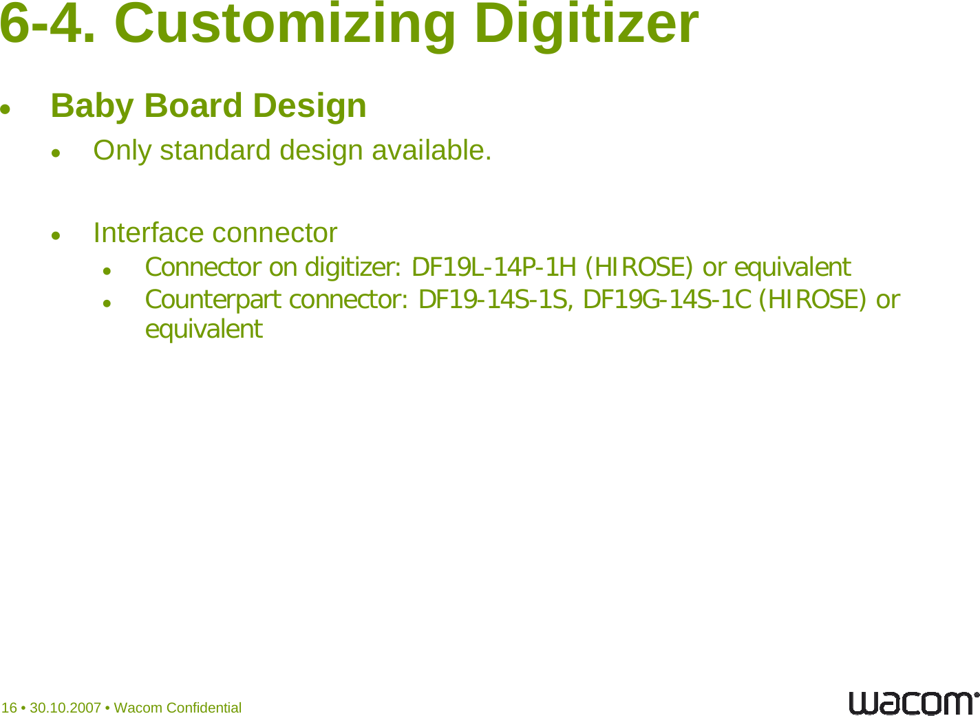 6-4. Customizing Digitizer Baby Board DesignOnly standard design available. ygInterface connectorC t di iti DF19L14P1H (HIROSE) i l tConnector on digitizer: DF19L-14P-1H (HIROSE) or equivalentCounterpart connector: DF19-14S-1S, DF19G-14S-1C (HIROSE) or equivalent16 • 30.10.2007 • Wacom Confidential