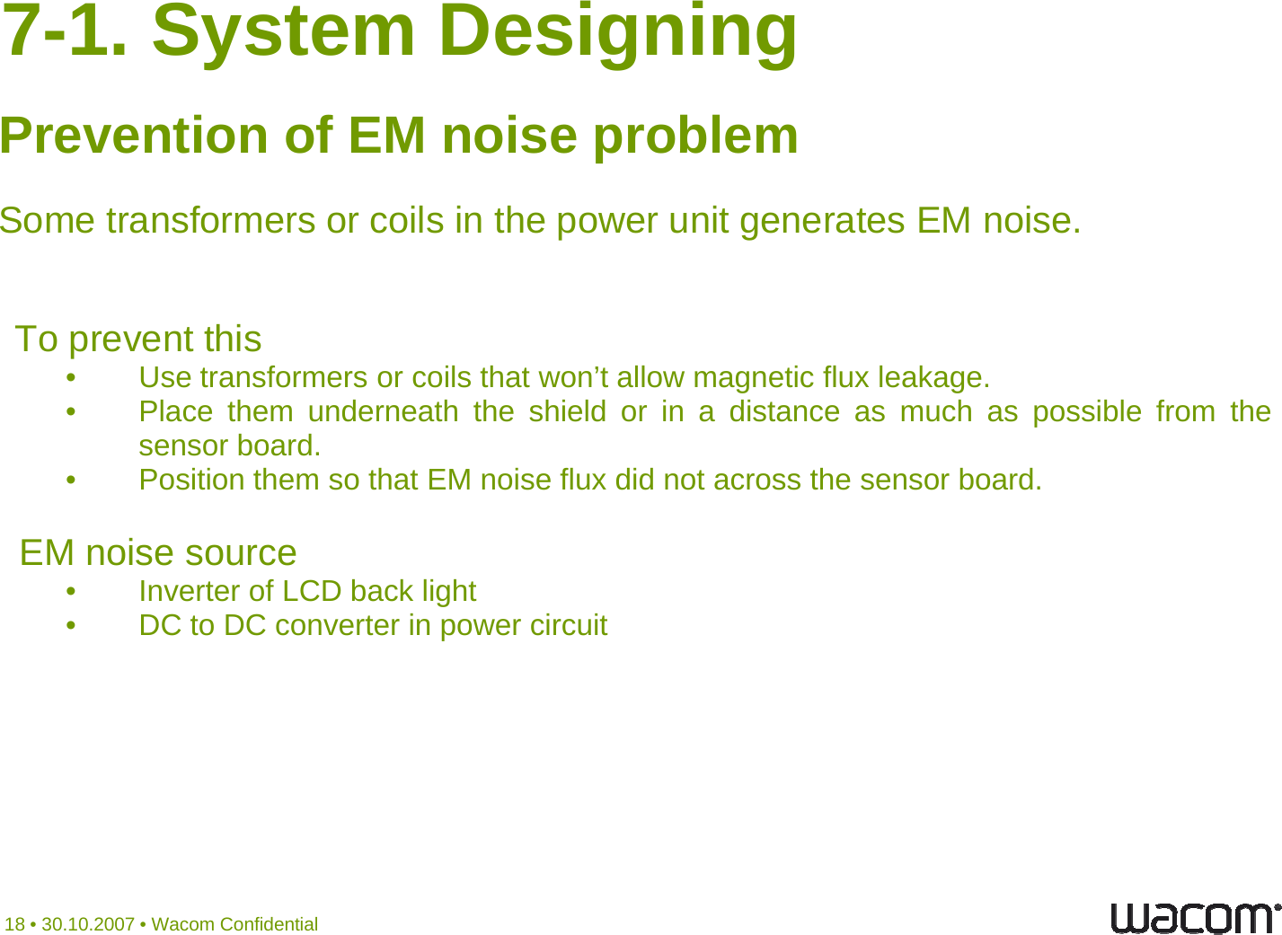 7-1. System Designing Prevention of EM noise problemSome transformers or coils in the po er nit generates EM noiseSome transformers or coils in the power unit generates EM noise.  TopreventthisTopreventthis• Use transformers or coils that won’t allow magnetic flux leakage.• Place them underneath the shield or in a distance as much as possible from thesensor board.• Position them so that EM noise flux did not across the sensorboard.EM noise source•InverterofLCDbacklight•InverterofLCDbacklight• DC to DC converter in power circuit18 • 30.10.2007 • Wacom Confidential