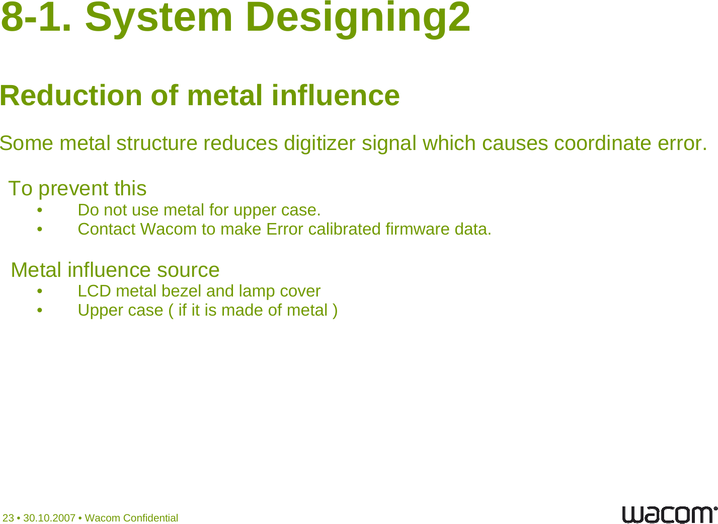 8-1. System Designing2Reduction of metal influenceSome metal structure reduces digitizer signal which causes coordinate error.TopreventthisTopreventthis• Do not use metal for upper case.• Contact Wacom to make Error calibrated firmware data.Metal influence source• LCD metal bezel and lamp cover• Upper case ( if it is made of metal )23 • 30.10.2007 • Wacom Confidential