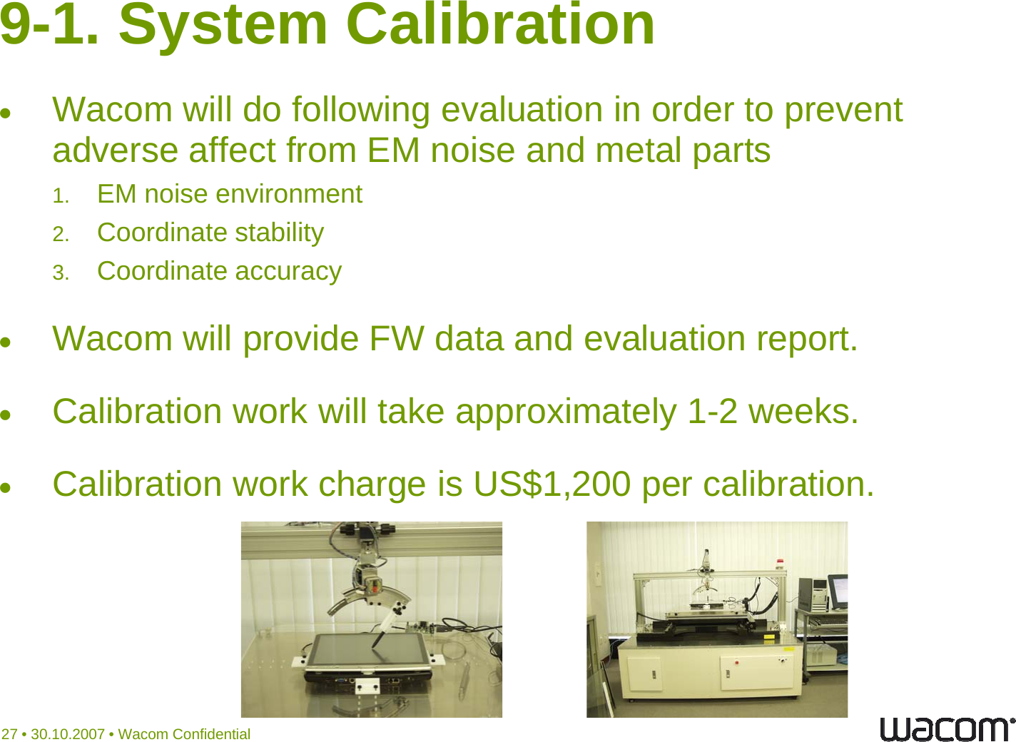 9-1. System CalibrationWacom will do following evaluation in order to prevent adverse affect from EM noise and metal parts1. EM noise environment2. Coordinate stability3Coordinate accuracy3.Coordinate accuracyWacom will provide FW data and evaluation report.Calibration work will take approximately 1-2 weeks.C lib i k h i US$1 200 lib iCalibration work charge is US$1,200 per calibration.27 • 30.10.2007 • Wacom Confidential