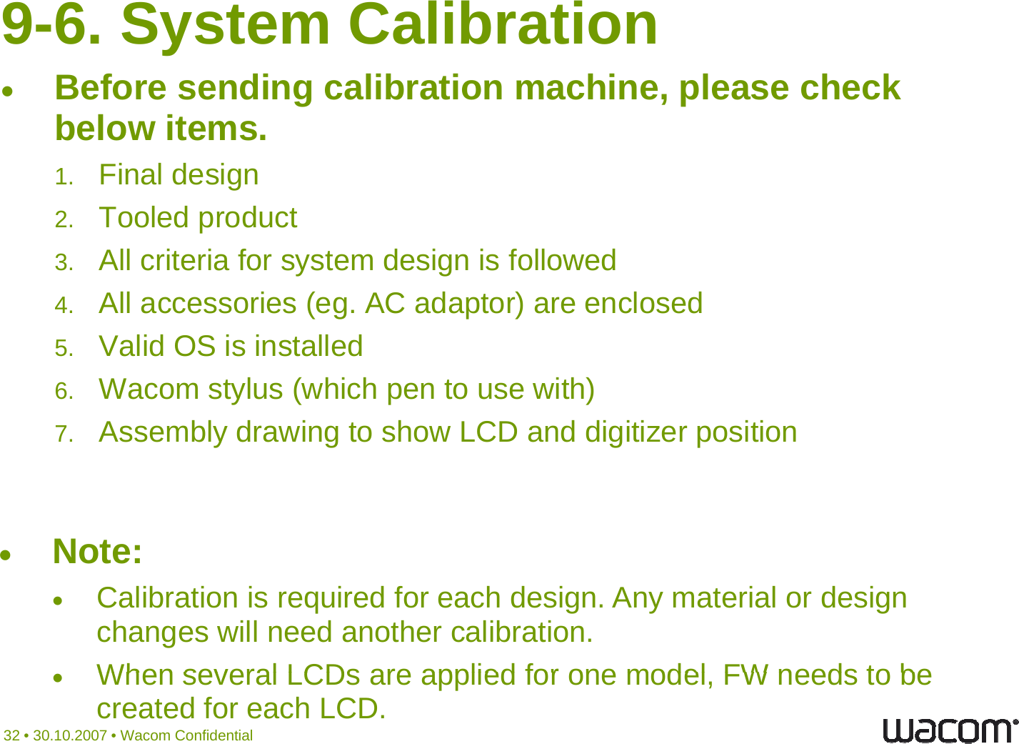 9-6. System CalibrationBefore sending calibration machine, please check below items.1Final design1.Final design2. Tooled product 3.All criteria for system design is followed3c te a o syste des g s o o ed4. All accessories (eg. AC adaptor) are enclosed 5. Valid OS is installed6. Wacom stylus (which pen to use with)7. Assembly drawing to show LCD and digitizer positionNote:Calibration is required for each design. Any material or design changes will need another calibration.When several LCDs are applied for one model FW needs to be32 • 30.10.2007 • Wacom ConfidentialWhen several LCDs are applied for one model, FW needs to be created for each LCD.