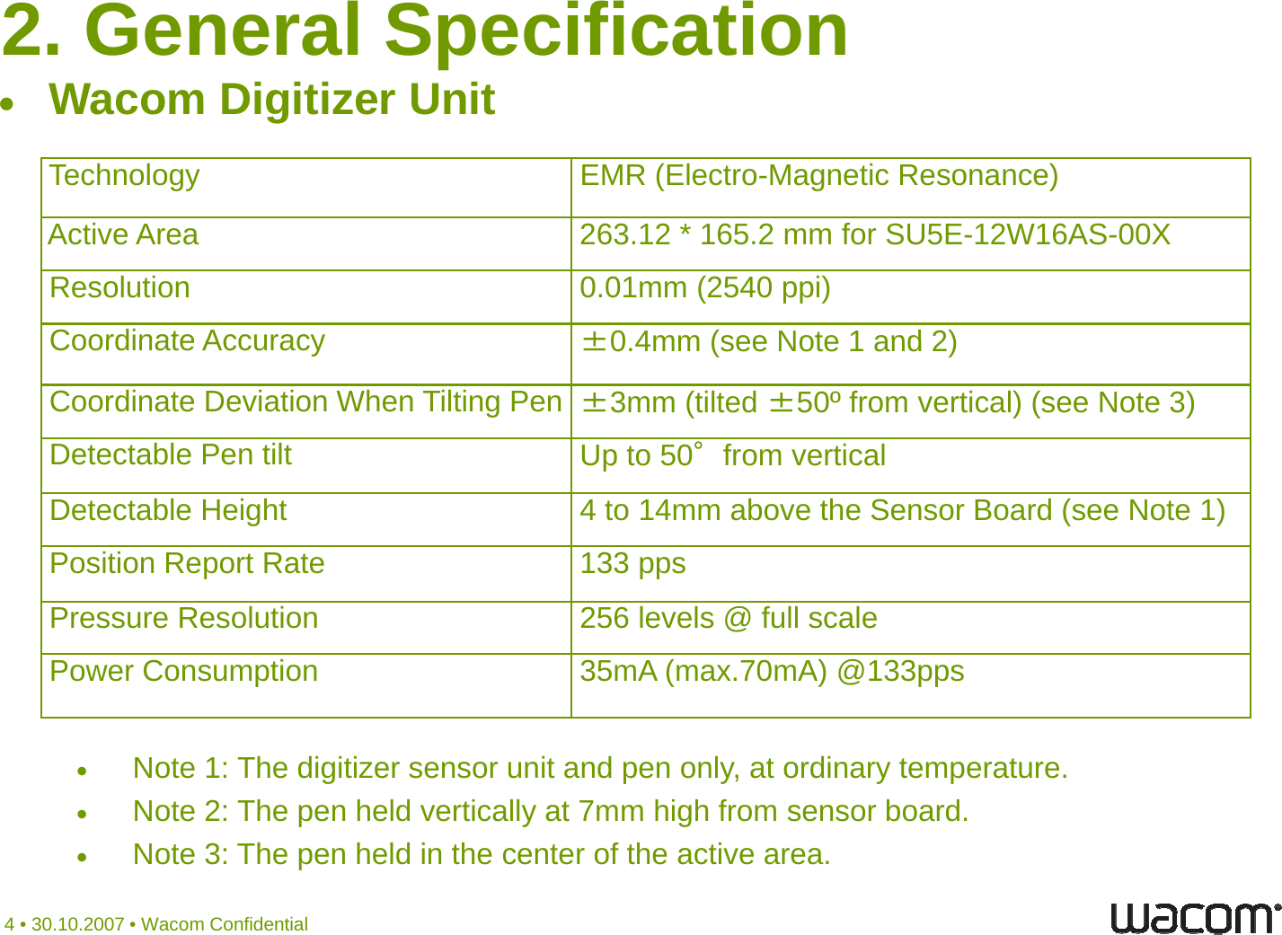 2. General SpecificationWDiitiUitTechnology EMR (Electro-Magnetic Resonance)Wacom Digitizer UnitActive Area 263.12 * 165.2 mm for SU5E-12W16AS-00XResolution 0.01mm (2540 ppi)Coordinate Accuracy±0 4mm (see Note 1 and 2)Coordinate Accuracy±0.4mm (see Note 1 and 2)Coordinate Deviation When Tilting Pen ±3mm (tilted ±50º from vertical) (see Note 3)Detectable Pen tilt Up to 50°from verticalpDetectable Height 4 to 14mm above the Sensor Board (see Note 1)Position Report Rate 133 pps Pressure Resolution 256 levels @ full scalePower Consumption 35mA (max.70mA) @133ppsNote 1: The digitizer sensor unit and pen only, at ordinary temperature.Note 2: The pen held vertically at 7mm high from sensor board.Nt 3Th hldi th t fth ti4 • 30.10.2007 • Wacom ConfidentialNote 3: The pen held in the center of the active area.