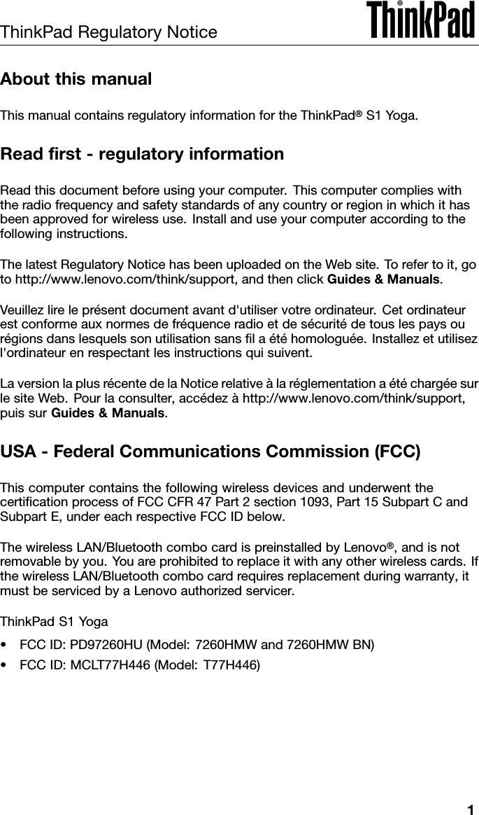 ThinkPadRegulatoryNoticeAboutthismanualThismanualcontainsregulatoryinformationfortheThinkPad®S1Yoga.Readrst-regulatoryinformationReadthisdocumentbeforeusingyourcomputer.Thiscomputercomplieswiththeradiofrequencyandsafetystandardsofanycountryorregioninwhichithasbeenapprovedforwirelessuse.Installanduseyourcomputeraccordingtothefollowinginstructions.ThelatestRegulatoryNoticehasbeenuploadedontheWebsite.Torefertoit,gotohttp://www.lenovo.com/think/support,andthenclickGuides&amp;Manuals.Veuillezlireleprésentdocumentavantd&apos;utiliservotreordinateur.Cetordinateurestconformeauxnormesdefréquenceradioetdesécuritédetouslespaysourégionsdanslesquelssonutilisationsanslaétéhomologuée.Installezetutilisezl&apos;ordinateurenrespectantlesinstructionsquisuivent.LaversionlaplusrécentedelaNoticerelativeàlaréglementationaétéchargéesurlesiteWeb.Pourlaconsulter,accédezàhttp://www.lenovo.com/think/support,puissurGuides&amp;Manuals.USA-FederalCommunicationsCommission(FCC)ThiscomputercontainsthefollowingwirelessdevicesandunderwentthecerticationprocessofFCCCFR47Part2section1093,Part15SubpartCandSubpartE,undereachrespectiveFCCIDbelow.ThewirelessLAN/BluetoothcombocardispreinstalledbyLenovo®,andisnotremovablebyyou.Y ouareprohibitedtoreplaceitwithanyotherwirelesscards.IfthewirelessLAN/Bluetoothcombocardrequiresreplacementduringwarranty,itmustbeservicedbyaLenovoauthorizedservicer.ThinkPadS1Yoga•FCCID:PD97260HU(Model:7260HMWand7260HMWBN)•FCCID:MCL T77H446(Model:T77H446)1