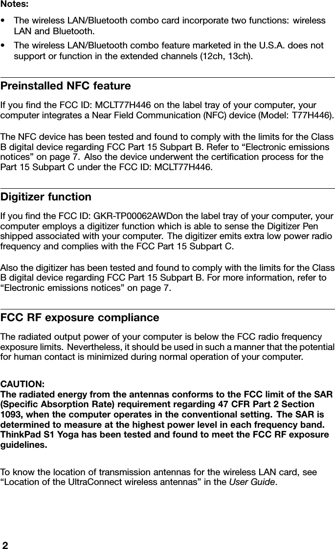 Notes:•ThewirelessLAN/Bluetoothcombocardincorporatetwofunctions:wirelessLANandBluetooth.•ThewirelessLAN/BluetoothcombofeaturemarketedintheU.S.A.doesnotsupportorfunctionintheextendedchannels(12ch,13ch).PreinstalledNFCfeatureIfyoundtheFCCID:MCLT77H446onthelabeltrayofyourcomputer,yourcomputerintegratesaNearFieldCommunication(NFC)device(Model:T77H446).TheNFCdevicehasbeentestedandfoundtocomplywiththelimitsfortheClassBdigitaldeviceregardingFCCPart15SubpartB.Referto“Electronicemissionsnotices”onpage7.AlsothedeviceunderwentthecerticationprocessforthePart15SubpartCundertheFCCID:MCLT77H446.DigitizerfunctionIfyoundtheFCCID:GKR-TP00062AWDonthelabeltrayofyourcomputer,yourcomputeremploysadigitizerfunctionwhichisabletosensetheDigitizerPenshippedassociatedwithyourcomputer.ThedigitizeremitsextralowpowerradiofrequencyandcomplieswiththeFCCPart15SubpartC.AlsothedigitizerhasbeentestedandfoundtocomplywiththelimitsfortheClassBdigitaldeviceregardingFCCPart15SubpartB.Formoreinformation,referto“Electronicemissionsnotices”onpage7.FCCRFexposurecomplianceTheradiatedoutputpowerofyourcomputerisbelowtheFCCradiofrequencyexposurelimits.Nevertheless,itshouldbeusedinsuchamannerthatthepotentialforhumancontactisminimizedduringnormaloperationofyourcomputer.CAUTION:TheradiatedenergyfromtheantennasconformstotheFCClimitoftheSAR(SpecicAbsorptionRate)requirementregarding47CFRPart2Section1093,whenthecomputeroperatesintheconventionalsetting.TheSARisdeterminedtomeasureatthehighestpowerlevelineachfrequencyband.ThinkPadS1Y ogahasbeentestedandfoundtomeettheFCCRFexposureguidelines.ToknowthelocationoftransmissionantennasforthewirelessLANcard,see“LocationoftheUltraConnectwirelessantennas”intheUserGuide.2