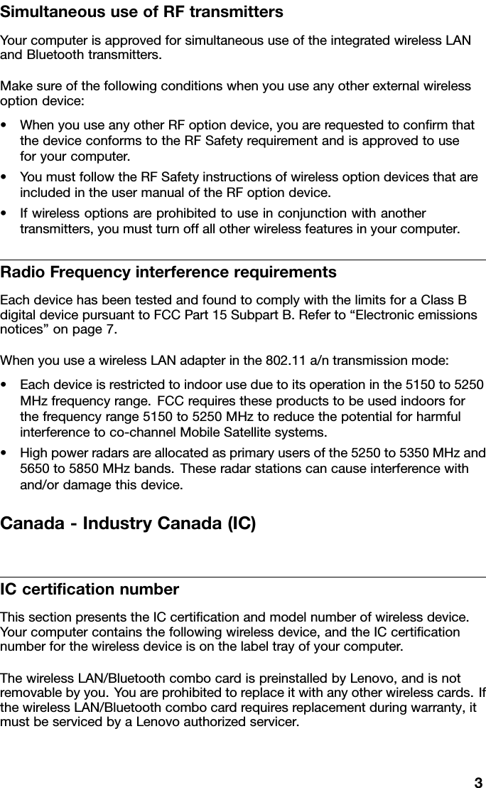 SimultaneoususeofRFtransmittersYourcomputerisapprovedforsimultaneoususeoftheintegratedwirelessLANandBluetoothtransmitters.Makesureofthefollowingconditionswhenyouuseanyotherexternalwirelessoptiondevice:•WhenyouuseanyotherRFoptiondevice,youarerequestedtoconrmthatthedeviceconformstotheRFSafetyrequirementandisapprovedtouseforyourcomputer.•YoumustfollowtheRFSafetyinstructionsofwirelessoptiondevicesthatareincludedintheusermanualoftheRFoptiondevice.•Ifwirelessoptionsareprohibitedtouseinconjunctionwithanothertransmitters,youmustturnoffallotherwirelessfeaturesinyourcomputer.RadioFrequencyinterferencerequirementsEachdevicehasbeentestedandfoundtocomplywiththelimitsforaClassBdigitaldevicepursuanttoFCCPart15SubpartB.Referto“Electronicemissionsnotices”onpage7.WhenyouuseawirelessLANadapterinthe802.11a/ntransmissionmode:•Eachdeviceisrestrictedtoindooruseduetoitsoperationinthe5150to5250MHzfrequencyrange.FCCrequirestheseproductstobeusedindoorsforthefrequencyrange5150to5250MHztoreducethepotentialforharmfulinterferencetoco-channelMobileSatellitesystems.•Highpowerradarsareallocatedasprimaryusersofthe5250to5350MHzand5650to5850MHzbands.Theseradarstationscancauseinterferencewithand/ordamagethisdevice.Canada-IndustryCanada(IC)ICcerticationnumberThissectionpresentstheICcerticationandmodelnumberofwirelessdevice.Yourcomputercontainsthefollowingwirelessdevice,andtheICcerticationnumberforthewirelessdeviceisonthelabeltrayofyourcomputer.ThewirelessLAN/BluetoothcombocardispreinstalledbyLenovo,andisnotremovablebyyou.Y ouareprohibitedtoreplaceitwithanyotherwirelesscards.IfthewirelessLAN/Bluetoothcombocardrequiresreplacementduringwarranty,itmustbeservicedbyaLenovoauthorizedservicer.3