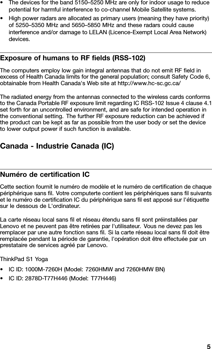 •Thedevicesfortheband5150–5250MHzareonlyforindoorusagetoreducepotentialforharmfulinterferencetoco-channelMobileSatellitesystems.•Highpowerradarsareallocatedasprimaryusers(meaningtheyhavepriority)of5250–5350MHzand5650–5850MHzandtheseradarscouldcauseinterferenceand/ordamagetoLELAN(Licence-ExemptLocalAreaNetwork)devices.ExposureofhumanstoRFelds(RSS-102)ThecomputersemploylowgainintegralantennasthatdonotemitRFeldinexcessofHealthCanadalimitsforthegeneralpopulation;consultSafetyCode6,obtainablefromHealthCanada&apos;sWebsiteathttp://www.hc-sc.gc.ca/TheradiatedenergyfromtheantennasconnectedtothewirelesscardsconformstotheCanadaPortableRFexposurelimitregardingICRSS-102Issue4clause4.1setforthforanuncontrolledenvironment,andaresafeforintendedoperationintheconventionalsetting.ThefurtherRFexposurereductioncanbeachievediftheproductcanbekeptasfaraspossiblefromtheuserbodyorsetthedevicetoloweroutputpowerifsuchfunctionisavailable.Canada-IndustrieCanada(IC)NumérodecerticationICCettesectionfournitlenumérodemodèleetlenumérodecerticationdechaquepériphériquesansl.VotrecomputertecontientlespériphériquessanslsuivantsetlenumérodecerticationICdupériphériquesanslestapposésurl&apos;étiquettesurledessousdeL&apos;ordinateur.LacarteréseaulocalsansletréseauétendusanslsontpréinstalléesparLenovoetnepeuventpasêtreretiréesparl&apos;utilisateur.Vousnedevezpaslesremplacerparuneautrefonctionsansl.Silacarteréseaulocalsansldoitêtreremplacéependantlapériodedegarantie,l&apos;opérationdoitêtreeffectuéeparunprestatairedeservicesagrééparLenovo.ThinkPadS1Yoga•ICID:1000M-7260H(Model:7260HMWand7260HMWBN)•ICID:2878D-T77H446(Model:T77H446)5