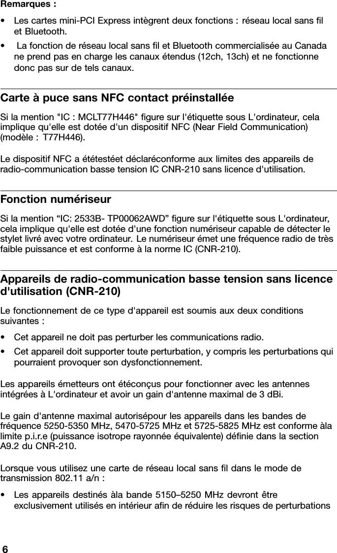 Remarques:•Lescartesmini-PCIExpressintègrentdeuxfonctions:réseaulocalsansletBluetooth.•LafonctionderéseaulocalsansletBluetoothcommercialiséeauCanadaneprendpasenchargelescanauxétendus(12ch,13ch)etnefonctionnedoncpassurdetelscanaux.CarteàpucesansNFCcontactpréinstalléeSilamention&quot;IC:MCLT77H446&quot;guresurl&apos;étiquettesousL&apos;ordinateur,celaimpliquequ&apos;elleestdotéed&apos;undispositifNFC(NearFieldCommunication)(modèle:T77H446).LedispositifNFCaététestéetdéclaréconformeauxlimitesdesappareilsderadio-communicationbassetensionICCNR-210sanslicenced&apos;utilisation.FonctionnumériseurSilamention“IC:2533B-TP00062AWD”guresurl&apos;étiquettesousL&apos;ordinateur,celaimpliquequ&apos;elleestdotéed&apos;unefonctionnumériseurcapablededétecterlestyletlivréavecvotreordinateur.LenumériseurémetunefréquenceradiodetrèsfaiblepuissanceetestconformeàlanormeIC(CNR-210).Appareilsderadio-communicationbassetensionsanslicenced&apos;utilisation(CNR-210)Lefonctionnementdecetyped&apos;appareilestsoumisauxdeuxconditionssuivantes:•Cetappareilnedoitpasperturberlescommunicationsradio.•Cetappareildoitsupportertouteperturbation,ycomprislesperturbationsquipourraientprovoquersondysfonctionnement.LesappareilsémetteursontétéconçuspourfonctionneraveclesantennesintégréesàL&apos;ordinateuretavoirungaind&apos;antennemaximalde3dBi.Legaind&apos;antennemaximalautorisépourlesappareilsdanslesbandesdefréquence5250-5350MHz,5470-5725MHzet5725-5825MHzestconformeàlalimitep.i.r.e(puissanceisotroperayonnéeéquivalente)déniedanslasectionA9.2duCNR-210.Lorsquevousutilisezunecartederéseaulocalsansldanslemodedetransmission802.11a/n:•Lesappareilsdestinésàlabande5150–5250MHzdevrontêtreexclusivementutilisésenintérieuranderéduirelesrisquesdeperturbations6