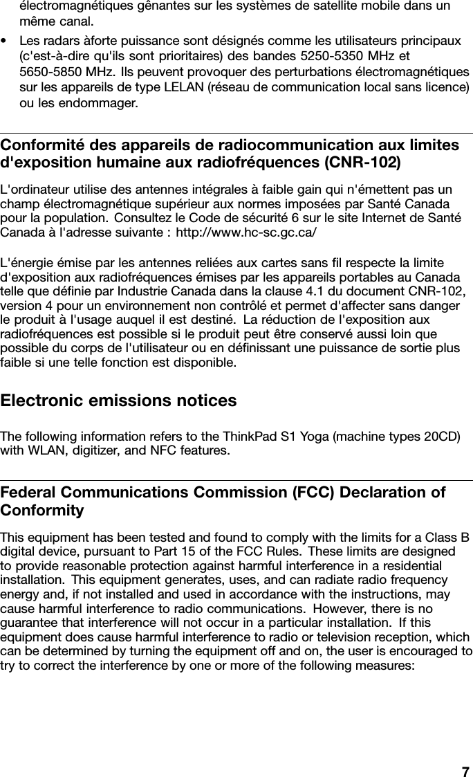 électromagnétiquesgênantessurlessystèmesdesatellitemobiledansunmêmecanal.•Lesradarsàfortepuissancesontdésignéscommelesutilisateursprincipaux(c&apos;est-à-direqu&apos;ilssontprioritaires)desbandes5250-5350MHzet5650-5850MHz.IlspeuventprovoquerdesperturbationsélectromagnétiquessurlesappareilsdetypeLELAN(réseaudecommunicationlocalsanslicence)oulesendommager.Conformitédesappareilsderadiocommunicationauxlimitesd&apos;expositionhumaineauxradiofréquences(CNR-102)L&apos;ordinateurutilisedesantennesintégralesàfaiblegainquin&apos;émettentpasunchampélectromagnétiquesupérieurauxnormesimposéesparSantéCanadapourlapopulation.ConsultezleCodedesécurité6surlesiteInternetdeSantéCanadaàl&apos;adressesuivante:http://www.hc-sc.gc.ca/L&apos;énergieémiseparlesantennesreliéesauxcartessanslrespectelalimited&apos;expositionauxradiofréquencesémisesparlesappareilsportablesauCanadatellequedénieparIndustrieCanadadanslaclause4.1dudocumentCNR-102,version4pourunenvironnementnoncontrôléetpermetd&apos;affectersansdangerleproduitàl&apos;usageauquelilestdestiné.Laréductiondel&apos;expositionauxradiofréquencesestpossiblesileproduitpeutêtreconservéaussiloinquepossibleducorpsdel&apos;utilisateurouendénissantunepuissancedesortieplusfaiblesiunetellefonctionestdisponible.ElectronicemissionsnoticesThefollowinginformationreferstotheThinkPadS1Y oga(machinetypes20CD)withWLAN,digitizer,andNFCfeatures.FederalCommunicationsCommission(FCC)DeclarationofConformityThisequipmenthasbeentestedandfoundtocomplywiththelimitsforaClassBdigitaldevice,pursuanttoPart15oftheFCCRules.Theselimitsaredesignedtoprovidereasonableprotectionagainstharmfulinterferenceinaresidentialinstallation.Thisequipmentgenerates,uses,andcanradiateradiofrequencyenergyand,ifnotinstalledandusedinaccordancewiththeinstructions,maycauseharmfulinterferencetoradiocommunications.However,thereisnoguaranteethatinterferencewillnotoccurinaparticularinstallation.Ifthisequipmentdoescauseharmfulinterferencetoradioortelevisionreception,whichcanbedeterminedbyturningtheequipmentoffandon,theuserisencouragedtotrytocorrecttheinterferencebyoneormoreofthefollowingmeasures:7