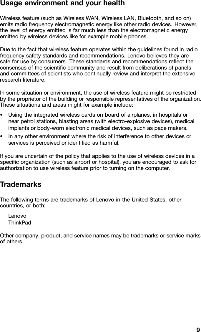 UsageenvironmentandyourhealthWirelessfeature(suchasWirelessWAN,WirelessLAN,Bluetooth,andsoon)emitsradiofrequencyelectromagneticenergylikeotherradiodevices.However,thelevelofenergyemittedisfarmuchlessthantheelectromagneticenergyemittedbywirelessdeviceslikeforexamplemobilephones.Duetothefactthatwirelessfeatureoperateswithintheguidelinesfoundinradiofrequencysafetystandardsandrecommendations,Lenovobelievestheyaresafeforusebyconsumers.Thesestandardsandrecommendationsreecttheconsensusofthescienticcommunityandresultfromdeliberationsofpanelsandcommitteesofscientistswhocontinuallyreviewandinterprettheextensiveresearchliterature.Insomesituationorenvironment,theuseofwirelessfeaturemightberestrictedbytheproprietorofthebuildingorresponsiblerepresentativesoftheorganization.Thesesituationsandareasmightforexampleinclude:•Usingtheintegratedwirelesscardsonboardofairplanes,inhospitalsornearpetrolstations,blastingareas(withelectro-explosivedevices),medicalimplantsorbody-wornelectronicmedicaldevices,suchaspacemakers.•Inanyotherenvironmentwheretheriskofinterferencetootherdevicesorservicesisperceivedoridentiedasharmful.Ifyouareuncertainofthepolicythatappliestotheuseofwirelessdevicesinaspecicorganization(suchasairportorhospital),youareencouragedtoaskforauthorizationtousewirelessfeaturepriortoturningonthecomputer.TrademarksThefollowingtermsaretrademarksofLenovointheUnitedStates,othercountries,orboth:LenovoThinkPadOthercompany,product,andservicenamesmaybetrademarksorservicemarksofothers.9