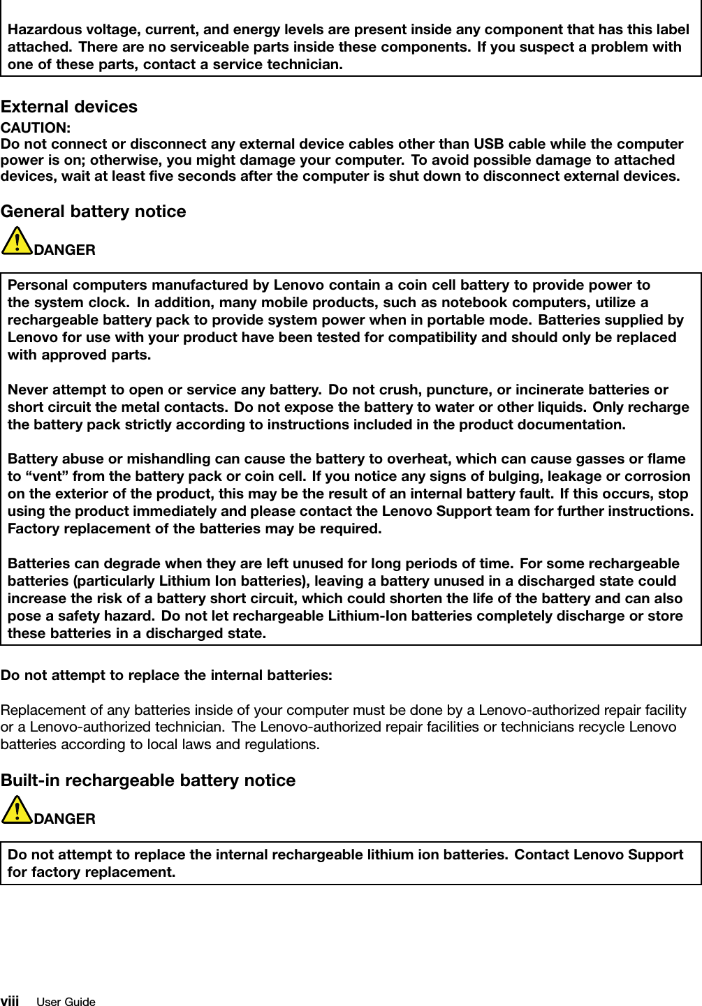 Hazardousvoltage,current,andenergylevelsarepresentinsideanycomponentthathasthislabelattached.Therearenoserviceablepartsinsidethesecomponents.Ifyoususpectaproblemwithoneoftheseparts,contactaservicetechnician.ExternaldevicesCAUTION:DonotconnectordisconnectanyexternaldevicecablesotherthanUSBcablewhilethecomputerpowerison;otherwise,youmightdamageyourcomputer.Toavoidpossibledamagetoattacheddevices,waitatleastvesecondsafterthecomputerisshutdowntodisconnectexternaldevices.GeneralbatterynoticeDANGERPersonalcomputersmanufacturedbyLenovocontainacoincellbatterytoprovidepowertothesystemclock.Inaddition,manymobileproducts,suchasnotebookcomputers,utilizearechargeablebatterypacktoprovidesystempowerwheninportablemode.BatteriessuppliedbyLenovoforusewithyourproducthavebeentestedforcompatibilityandshouldonlybereplacedwithapprovedparts.Neverattempttoopenorserviceanybattery.Donotcrush,puncture,orincineratebatteriesorshortcircuitthemetalcontacts.Donotexposethebatterytowaterorotherliquids.Onlyrechargethebatterypackstrictlyaccordingtoinstructionsincludedintheproductdocumentation.Batteryabuseormishandlingcancausethebatterytooverheat,whichcancausegassesorameto“vent”fromthebatterypackorcoincell.Ifyounoticeanysignsofbulging,leakageorcorrosionontheexterioroftheproduct,thismaybetheresultofaninternalbatteryfault.Ifthisoccurs,stopusingtheproductimmediatelyandpleasecontacttheLenovoSupportteamforfurtherinstructions.Factoryreplacementofthebatteriesmayberequired.Batteriescandegradewhentheyareleftunusedforlongperiodsoftime.Forsomerechargeablebatteries(particularlyLithiumIonbatteries),leavingabatteryunusedinadischargedstatecouldincreasetheriskofabatteryshortcircuit,whichcouldshortenthelifeofthebatteryandcanalsoposeasafetyhazard.DonotletrechargeableLithium-Ionbatteriescompletelydischargeorstorethesebatteriesinadischargedstate.Donotattempttoreplacetheinternalbatteries:ReplacementofanybatteriesinsideofyourcomputermustbedonebyaLenovo-authorizedrepairfacilityoraLenovo-authorizedtechnician.TheLenovo-authorizedrepairfacilitiesortechniciansrecycleLenovobatteriesaccordingtolocallawsandregulations.Built-inrechargeablebatterynoticeDANGERDonotattempttoreplacetheinternalrechargeablelithiumionbatteries.ContactLenovoSupportforfactoryreplacement.viiiUserGuide