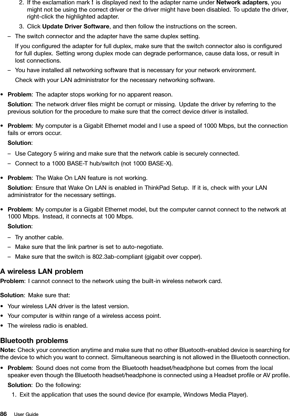 2.Iftheexclamationmark!isdisplayednexttotheadapternameunderNetworkadapters,youmightnotbeusingthecorrectdriverorthedrivermighthavebeendisabled.Toupdatethedriver,right-clickthehighlightedadapter.3.ClickUpdateDriverSoftware,andthenfollowtheinstructionsonthescreen.–Theswitchconnectorandtheadapterhavethesameduplexsetting.Ifyouconguredtheadapterforfullduplex,makesurethattheswitchconnectoralsoisconguredforfullduplex.Settingwrongduplexmodecandegradeperformance,causedataloss,orresultinlostconnections.–Youhaveinstalledallnetworkingsoftwarethatisnecessaryforyournetworkenvironment.CheckwithyourLANadministratorforthenecessarynetworkingsoftware.•Problem:Theadapterstopsworkingfornoapparentreason.Solution:Thenetworkdriverlesmightbecorruptormissing.Updatethedriverbyreferringtotheprevioussolutionfortheproceduretomakesurethatthecorrectdevicedriverisinstalled.•Problem:MycomputerisaGigabitEthernetmodelandIuseaspeedof1000Mbps,buttheconnectionfailsorerrorsoccur.Solution:–UseCategory5wiringandmakesurethatthenetworkcableissecurelyconnected.–Connecttoa1000BASE-Thub/switch(not1000BASE-X).•Problem:TheWakeOnLANfeatureisnotworking.Solution:EnsurethatWakeOnLANisenabledinThinkPadSetup.Ifitis,checkwithyourLANadministratorforthenecessarysettings.•Problem:MycomputerisaGigabitEthernetmodel,butthecomputercannotconnecttothenetworkat1000Mbps.Instead,itconnectsat100Mbps.Solution:–Tryanothercable.–Makesurethatthelinkpartnerissettoauto-negotiate.–Makesurethattheswitchis802.3ab-compliant(gigabitovercopper).AwirelessLANproblemProblem:Icannotconnecttothenetworkusingthebuilt-inwirelessnetworkcard.Solution:Makesurethat:•YourwirelessLANdriveristhelatestversion.•Yourcomputeriswithinrangeofawirelessaccesspoint.•Thewirelessradioisenabled.BluetoothproblemsNote:CheckyourconnectionanytimeandmakesurethatnootherBluetooth-enableddeviceissearchingforthedevicetowhichyouwanttoconnect.SimultaneoussearchingisnotallowedintheBluetoothconnection.•Problem:SounddoesnotcomefromtheBluetoothheadset/headphonebutcomesfromthelocalspeakereventhoughtheBluetoothheadset/headphoneisconnectedusingaHeadsetproleorAVprole.Solution:Dothefollowing:1.Exittheapplicationthatusesthesounddevice(forexample,WindowsMediaPlayer).86UserGuide