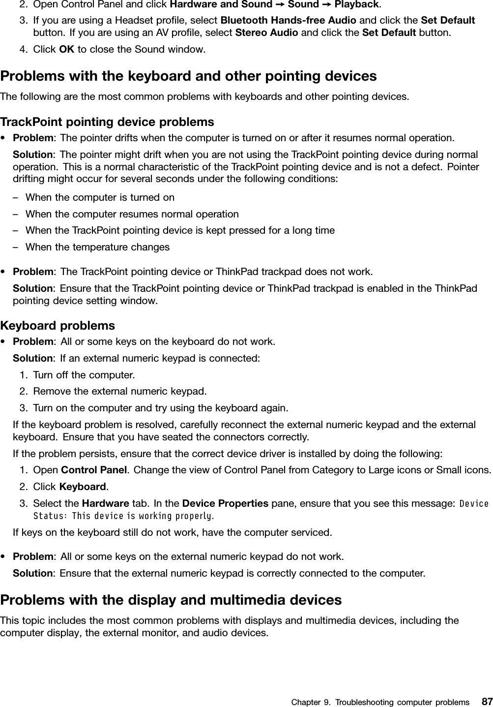 2.OpenControlPanelandclickHardwareandSound➙Sound➙Playback.3.IfyouareusingaHeadsetprole,selectBluetoothHands-freeAudioandclicktheSetDefaultbutton.IfyouareusinganAVprole,selectStereoAudioandclicktheSetDefaultbutton.4.ClickOKtoclosetheSoundwindow.ProblemswiththekeyboardandotherpointingdevicesThefollowingarethemostcommonproblemswithkeyboardsandotherpointingdevices.TrackPointpointingdeviceproblems•Problem:Thepointerdriftswhenthecomputeristurnedonorafteritresumesnormaloperation.Solution:ThepointermightdriftwhenyouarenotusingtheTrackPointpointingdeviceduringnormaloperation.ThisisanormalcharacteristicoftheTrackPointpointingdeviceandisnotadefect.Pointerdriftingmightoccurforseveralsecondsunderthefollowingconditions:–Whenthecomputeristurnedon–Whenthecomputerresumesnormaloperation–WhentheTrackPointpointingdeviceiskeptpressedforalongtime–Whenthetemperaturechanges•Problem:TheTrackPointpointingdeviceorThinkPadtrackpaddoesnotwork.Solution:EnsurethattheTrackPointpointingdeviceorThinkPadtrackpadisenabledintheThinkPadpointingdevicesettingwindow.Keyboardproblems•Problem:Allorsomekeysonthekeyboarddonotwork.Solution:Ifanexternalnumerickeypadisconnected:1.Turnoffthecomputer.2.Removetheexternalnumerickeypad.3.Turnonthecomputerandtryusingthekeyboardagain.Ifthekeyboardproblemisresolved,carefullyreconnecttheexternalnumerickeypadandtheexternalkeyboard.Ensurethatyouhaveseatedtheconnectorscorrectly.Iftheproblempersists,ensurethatthecorrectdevicedriverisinstalledbydoingthefollowing:1.OpenControlPanel.ChangetheviewofControlPanelfromCategorytoLargeiconsorSmallicons.2.ClickKeyboard.3.SelecttheHardwaretab.IntheDevicePropertiespane,ensurethatyouseethismessage:DeviceStatus:Thisdeviceisworkingproperly.Ifkeysonthekeyboardstilldonotwork,havethecomputerserviced.•Problem:Allorsomekeysontheexternalnumerickeypaddonotwork.Solution:Ensurethattheexternalnumerickeypadiscorrectlyconnectedtothecomputer.ProblemswiththedisplayandmultimediadevicesThistopicincludesthemostcommonproblemswithdisplaysandmultimediadevices,includingthecomputerdisplay,theexternalmonitor,andaudiodevices.Chapter9.Troubleshootingcomputerproblems87