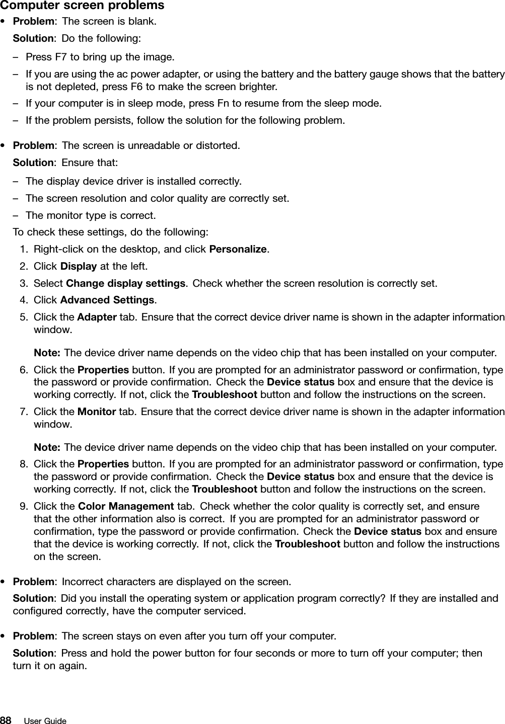 Computerscreenproblems•Problem:Thescreenisblank.Solution:Dothefollowing:–PressF7tobringuptheimage.–Ifyouareusingtheacpoweradapter,orusingthebatteryandthebatterygaugeshowsthatthebatteryisnotdepleted,pressF6tomakethescreenbrighter.–Ifyourcomputerisinsleepmode,pressFntoresumefromthesleepmode.–Iftheproblempersists,followthesolutionforthefollowingproblem.•Problem:Thescreenisunreadableordistorted.Solution:Ensurethat:–Thedisplaydevicedriverisinstalledcorrectly.–Thescreenresolutionandcolorqualityarecorrectlyset.–Themonitortypeiscorrect.Tocheckthesesettings,dothefollowing:1.Right-clickonthedesktop,andclickPersonalize.2.ClickDisplayattheleft.3.SelectChangedisplaysettings.Checkwhetherthescreenresolutioniscorrectlyset.4.ClickAdvancedSettings.5.ClicktheAdaptertab.Ensurethatthecorrectdevicedrivernameisshownintheadapterinformationwindow.Note:Thedevicedrivernamedependsonthevideochipthathasbeeninstalledonyourcomputer.6.ClickthePropertiesbutton.Ifyouarepromptedforanadministratorpasswordorconrmation,typethepasswordorprovideconrmation.ChecktheDevicestatusboxandensurethatthedeviceisworkingcorrectly.Ifnot,clicktheTroubleshootbuttonandfollowtheinstructionsonthescreen.7.ClicktheMonitortab.Ensurethatthecorrectdevicedrivernameisshownintheadapterinformationwindow.Note:Thedevicedrivernamedependsonthevideochipthathasbeeninstalledonyourcomputer.8.ClickthePropertiesbutton.Ifyouarepromptedforanadministratorpasswordorconrmation,typethepasswordorprovideconrmation.ChecktheDevicestatusboxandensurethatthedeviceisworkingcorrectly.Ifnot,clicktheTroubleshootbuttonandfollowtheinstructionsonthescreen.9.ClicktheColorManagementtab.Checkwhetherthecolorqualityiscorrectlyset,andensurethattheotherinformationalsoiscorrect.Ifyouarepromptedforanadministratorpasswordorconrmation,typethepasswordorprovideconrmation.ChecktheDevicestatusboxandensurethatthedeviceisworkingcorrectly.Ifnot,clicktheTroubleshootbuttonandfollowtheinstructionsonthescreen.•Problem:Incorrectcharactersaredisplayedonthescreen.Solution:Didyouinstalltheoperatingsystemorapplicationprogramcorrectly?Iftheyareinstalledandconguredcorrectly,havethecomputerserviced.•Problem:Thescreenstaysonevenafteryouturnoffyourcomputer.Solution:Pressandholdthepowerbuttonforfoursecondsormoretoturnoffyourcomputer;thenturnitonagain.88UserGuide