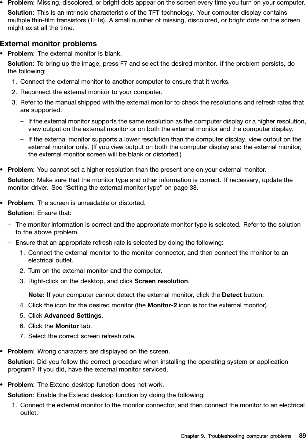 •Problem:Missing,discolored,orbrightdotsappearonthescreeneverytimeyouturnonyourcomputer.Solution:ThisisanintrinsiccharacteristicoftheTFTtechnology.Yourcomputerdisplaycontainsmultiplethin-lmtransistors(TFTs).Asmallnumberofmissing,discolored,orbrightdotsonthescreenmightexistallthetime.Externalmonitorproblems•Problem:Theexternalmonitorisblank.Solution:Tobringuptheimage,pressF7andselectthedesiredmonitor.Iftheproblempersists,dothefollowing:1.Connecttheexternalmonitortoanothercomputertoensurethatitworks.2.Reconnecttheexternalmonitortoyourcomputer.3.Refertothemanualshippedwiththeexternalmonitortochecktheresolutionsandrefreshratesthataresupported.–Iftheexternalmonitorsupportsthesameresolutionasthecomputerdisplayorahigherresolution,viewoutputontheexternalmonitororonboththeexternalmonitorandthecomputerdisplay.–Iftheexternalmonitorsupportsalowerresolutionthanthecomputerdisplay,viewoutputontheexternalmonitoronly.(Ifyouviewoutputonboththecomputerdisplayandtheexternalmonitor,theexternalmonitorscreenwillbeblankordistorted.)•Problem:Youcannotsetahigherresolutionthanthepresentoneonyourexternalmonitor.Solution:Makesurethatthemonitortypeandotherinformationiscorrect.Ifnecessary,updatethemonitordriver.See“Settingtheexternalmonitortype”onpage38.•Problem:Thescreenisunreadableordistorted.Solution:Ensurethat:–Themonitorinformationiscorrectandtheappropriatemonitortypeisselected.Refertothesolutiontotheaboveproblem.–Ensurethatanappropriaterefreshrateisselectedbydoingthefollowing:1.Connecttheexternalmonitortothemonitorconnector,andthenconnectthemonitortoanelectricaloutlet.2.Turnontheexternalmonitorandthecomputer.3.Right-clickonthedesktop,andclickScreenresolution.Note:Ifyourcomputercannotdetecttheexternalmonitor,clicktheDetectbutton.4.Clicktheiconforthedesiredmonitor(theMonitor-2iconisfortheexternalmonitor).5.ClickAdvancedSettings.6.ClicktheMonitortab.7.Selectthecorrectscreenrefreshrate.•Problem:Wrongcharactersaredisplayedonthescreen.Solution:Didyoufollowthecorrectprocedurewheninstallingtheoperatingsystemorapplicationprogram?Ifyoudid,havetheexternalmonitorserviced.•Problem:TheExtenddesktopfunctiondoesnotwork.Solution:EnabletheExtenddesktopfunctionbydoingthefollowing:1.Connecttheexternalmonitortothemonitorconnector,andthenconnectthemonitortoanelectricaloutlet.Chapter9.Troubleshootingcomputerproblems89