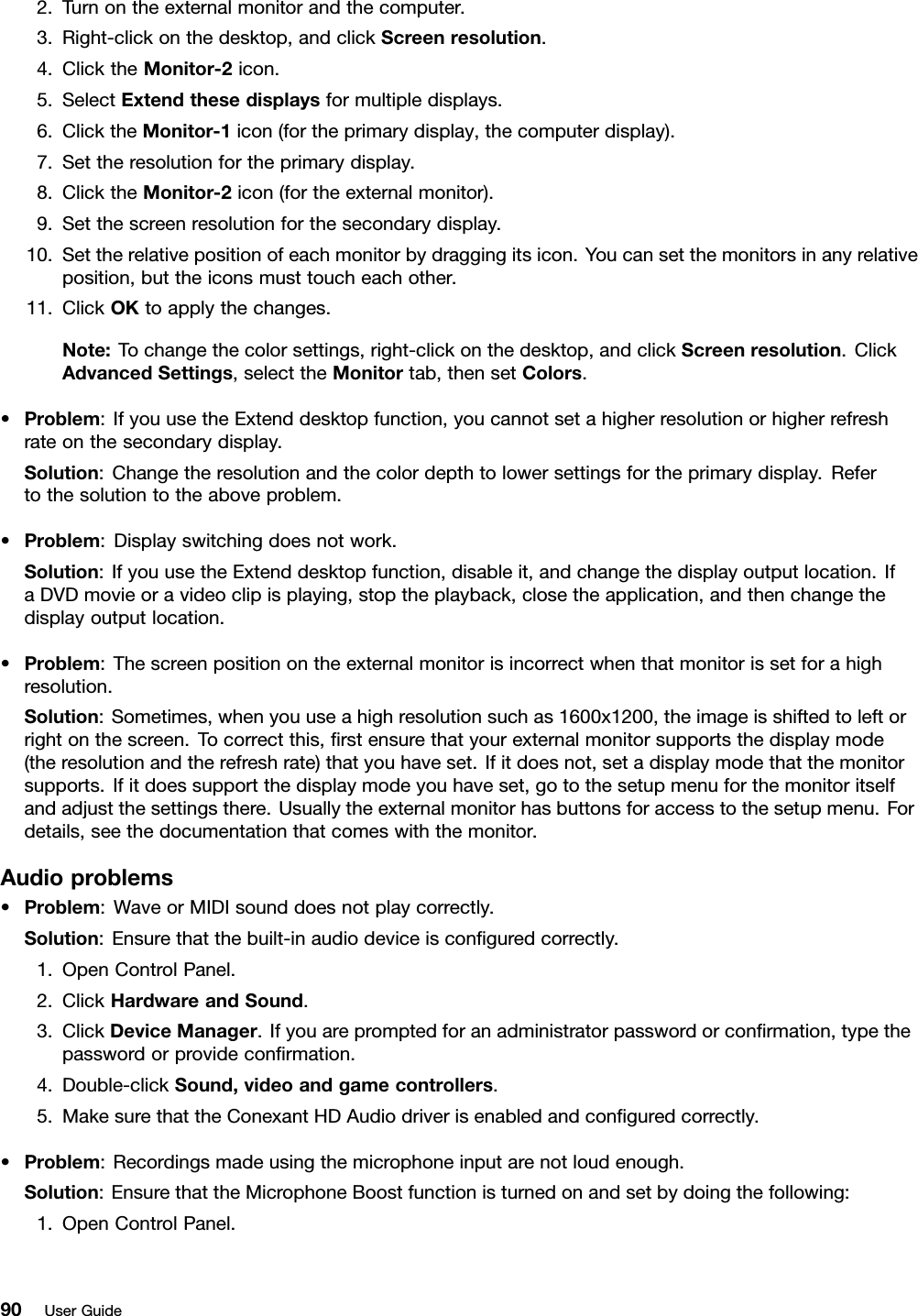 2.Turnontheexternalmonitorandthecomputer.3.Right-clickonthedesktop,andclickScreenresolution.4.ClicktheMonitor-2icon.5.SelectExtendthesedisplaysformultipledisplays.6.ClicktheMonitor-1icon(fortheprimarydisplay,thecomputerdisplay).7.Settheresolutionfortheprimarydisplay.8.ClicktheMonitor-2icon(fortheexternalmonitor).9.Setthescreenresolutionforthesecondarydisplay.10.Settherelativepositionofeachmonitorbydraggingitsicon.Youcansetthemonitorsinanyrelativeposition,buttheiconsmusttoucheachother.11.ClickOKtoapplythechanges.Note:Tochangethecolorsettings,right-clickonthedesktop,andclickScreenresolution.ClickAdvancedSettings,selecttheMonitortab,thensetColors.•Problem:IfyouusetheExtenddesktopfunction,youcannotsetahigherresolutionorhigherrefreshrateonthesecondarydisplay.Solution:Changetheresolutionandthecolordepthtolowersettingsfortheprimarydisplay.Refertothesolutiontotheaboveproblem.•Problem:Displayswitchingdoesnotwork.Solution:IfyouusetheExtenddesktopfunction,disableit,andchangethedisplayoutputlocation.IfaDVDmovieoravideoclipisplaying,stoptheplayback,closetheapplication,andthenchangethedisplayoutputlocation.•Problem:Thescreenpositionontheexternalmonitorisincorrectwhenthatmonitorissetforahighresolution.Solution:Sometimes,whenyouuseahighresolutionsuchas1600x1200,theimageisshiftedtoleftorrightonthescreen.Tocorrectthis,rstensurethatyourexternalmonitorsupportsthedisplaymode(theresolutionandtherefreshrate)thatyouhaveset.Ifitdoesnot,setadisplaymodethatthemonitorsupports.Ifitdoessupportthedisplaymodeyouhaveset,gotothesetupmenuforthemonitoritselfandadjustthesettingsthere.Usuallytheexternalmonitorhasbuttonsforaccesstothesetupmenu.Fordetails,seethedocumentationthatcomeswiththemonitor.Audioproblems•Problem:WaveorMIDIsounddoesnotplaycorrectly.Solution:Ensurethatthebuilt-inaudiodeviceisconguredcorrectly.1.OpenControlPanel.2.ClickHardwareandSound.3.ClickDeviceManager.Ifyouarepromptedforanadministratorpasswordorconrmation,typethepasswordorprovideconrmation.4.Double-clickSound,videoandgamecontrollers.5.MakesurethattheConexantHDAudiodriverisenabledandconguredcorrectly.•Problem:Recordingsmadeusingthemicrophoneinputarenotloudenough.Solution:EnsurethattheMicrophoneBoostfunctionisturnedonandsetbydoingthefollowing:1.OpenControlPanel.90UserGuide