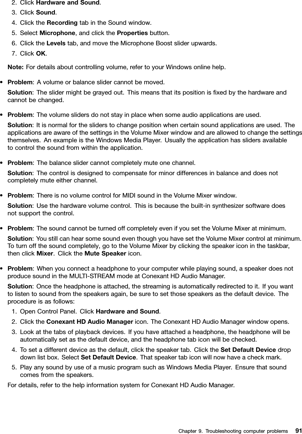2.ClickHardwareandSound.3.ClickSound.4.ClicktheRecordingtabintheSoundwindow.5.SelectMicrophone,andclickthePropertiesbutton.6.ClicktheLevelstab,andmovetheMicrophoneBoostsliderupwards.7.ClickOK.Note:Fordetailsaboutcontrollingvolume,refertoyourWindowsonlinehelp.•Problem:Avolumeorbalanceslidercannotbemoved.Solution:Theslidermightbegrayedout.Thismeansthatitspositionisxedbythehardwareandcannotbechanged.•Problem:Thevolumeslidersdonotstayinplacewhensomeaudioapplicationsareused.Solution:Itisnormalforthesliderstochangepositionwhencertainsoundapplicationsareused.TheapplicationsareawareofthesettingsintheVolumeMixerwindowandareallowedtochangethesettingsthemselves.AnexampleistheWindowsMediaPlayer.Usuallytheapplicationhasslidersavailabletocontrolthesoundfromwithintheapplication.•Problem:Thebalanceslidercannotcompletelymuteonechannel.Solution:Thecontrolisdesignedtocompensateforminordifferencesinbalanceanddoesnotcompletelymuteeitherchannel.•Problem:ThereisnovolumecontrolforMIDIsoundintheVolumeMixerwindow.Solution:Usethehardwarevolumecontrol.Thisisbecausethebuilt-insynthesizersoftwaredoesnotsupportthecontrol.•Problem:ThesoundcannotbeturnedoffcompletelyevenifyousettheVolumeMixeratminimum.Solution:YoustillcanhearsomesoundeventhoughyouhavesettheVolumeMixercontrolatminimum.Toturnoffthesoundcompletely,gototheVolumeMixerbyclickingthespeakericoninthetaskbar,thenclickMixer.ClicktheMuteSpeakericon.•Problem:Whenyouconnectaheadphonetoyourcomputerwhileplayingsound,aspeakerdoesnotproducesoundintheMULTI-STREAMmodeatConexantHDAudioManager.Solution:Oncetheheadphoneisattached,thestreamingisautomaticallyredirectedtoit.Ifyouwanttolistentosoundfromthespeakersagain,besuretosetthosespeakersasthedefaultdevice.Theprocedureisasfollows:1.OpenControlPanel.ClickHardwareandSound.2.ClicktheConexantHDAudioManagericon.TheConexantHDAudioManagerwindowopens.3.Lookatthetabsofplaybackdevices.Ifyouhaveattachedaheadphone,theheadphonewillbeautomaticallysetasthedefaultdevice,andtheheadphonetabiconwillbechecked.4.Tosetadifferentdeviceasthedefault,clickthespeakertab.ClicktheSetDefaultDevicedropdownlistbox.SelectSetDefaultDevice.Thatspeakertabiconwillnowhaveacheckmark.5.PlayanysoundbyuseofamusicprogramsuchasWindowsMediaPlayer.Ensurethatsoundcomesfromthespeakers.Fordetails,refertothehelpinformationsystemforConexantHDAudioManager.Chapter9.Troubleshootingcomputerproblems91