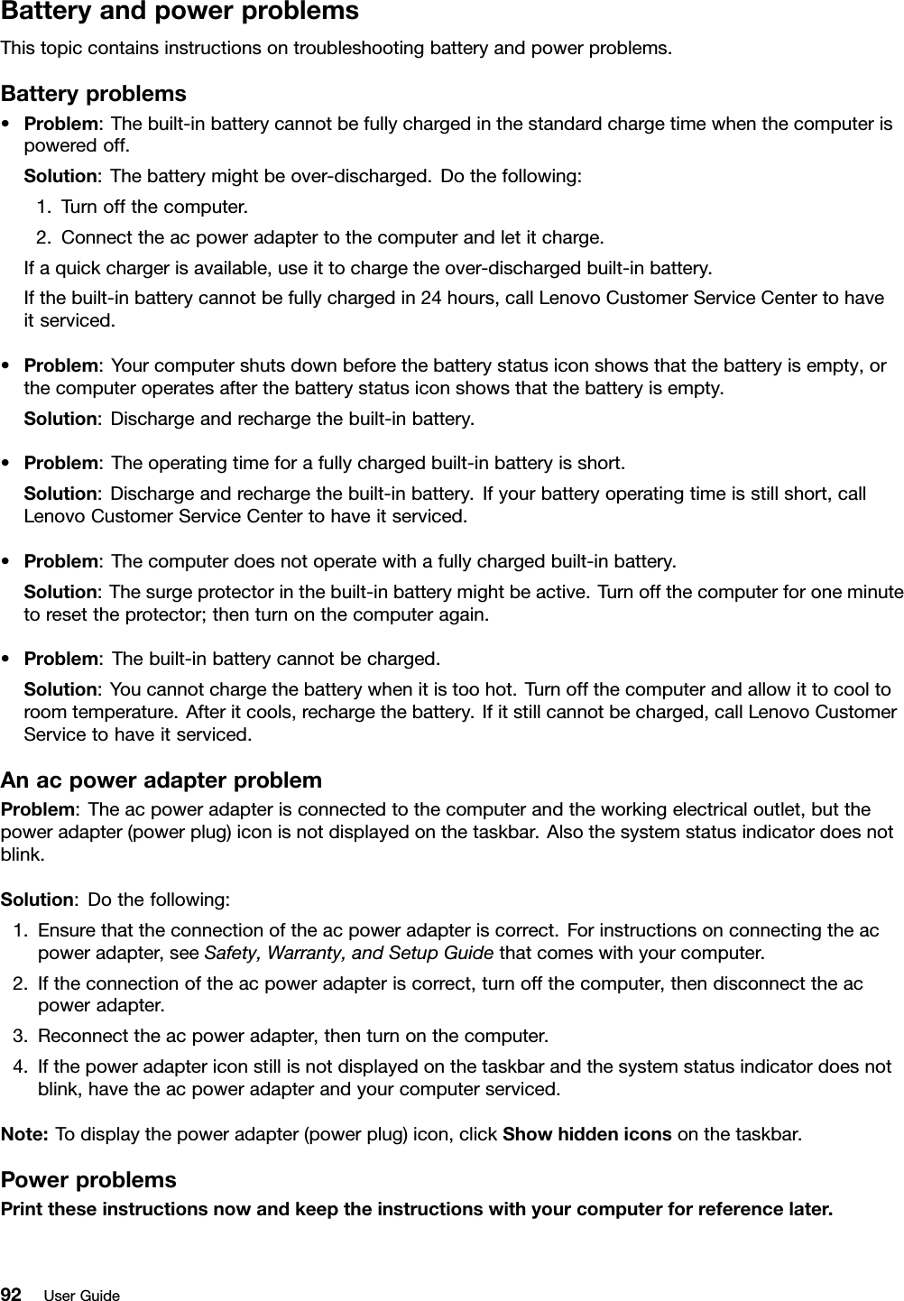 BatteryandpowerproblemsThistopiccontainsinstructionsontroubleshootingbatteryandpowerproblems.Batteryproblems•Problem:Thebuilt-inbatterycannotbefullychargedinthestandardchargetimewhenthecomputerispoweredoff.Solution:Thebatterymightbeover-discharged.Dothefollowing:1.Turnoffthecomputer.2.Connecttheacpoweradaptertothecomputerandletitcharge.Ifaquickchargerisavailable,useittochargetheover-dischargedbuilt-inbattery.Ifthebuilt-inbatterycannotbefullychargedin24hours,callLenovoCustomerServiceCentertohaveitserviced.•Problem:Yourcomputershutsdownbeforethebatterystatusiconshowsthatthebatteryisempty,orthecomputeroperatesafterthebatterystatusiconshowsthatthebatteryisempty.Solution:Dischargeandrechargethebuilt-inbattery.•Problem:Theoperatingtimeforafullychargedbuilt-inbatteryisshort.Solution:Dischargeandrechargethebuilt-inbattery.Ifyourbatteryoperatingtimeisstillshort,callLenovoCustomerServiceCentertohaveitserviced.•Problem:Thecomputerdoesnotoperatewithafullychargedbuilt-inbattery.Solution:Thesurgeprotectorinthebuilt-inbatterymightbeactive.Turnoffthecomputerforoneminutetoresettheprotector;thenturnonthecomputeragain.•Problem:Thebuilt-inbatterycannotbecharged.Solution:Youcannotchargethebatterywhenitistoohot.Turnoffthecomputerandallowittocooltoroomtemperature.Afteritcools,rechargethebattery.Ifitstillcannotbecharged,callLenovoCustomerServicetohaveitserviced.AnacpoweradapterproblemProblem:Theacpoweradapterisconnectedtothecomputerandtheworkingelectricaloutlet,butthepoweradapter(powerplug)iconisnotdisplayedonthetaskbar.Alsothesystemstatusindicatordoesnotblink.Solution:Dothefollowing:1.Ensurethattheconnectionoftheacpoweradapteriscorrect.Forinstructionsonconnectingtheacpoweradapter,seeSafety,Warranty,andSetupGuidethatcomeswithyourcomputer.2.Iftheconnectionoftheacpoweradapteriscorrect,turnoffthecomputer,thendisconnecttheacpoweradapter.3.Reconnecttheacpoweradapter,thenturnonthecomputer.4.Ifthepoweradaptericonstillisnotdisplayedonthetaskbarandthesystemstatusindicatordoesnotblink,havetheacpoweradapterandyourcomputerserviced.Note:Todisplaythepoweradapter(powerplug)icon,clickShowhiddeniconsonthetaskbar.PowerproblemsPrinttheseinstructionsnowandkeeptheinstructionswithyourcomputerforreferencelater.92UserGuide