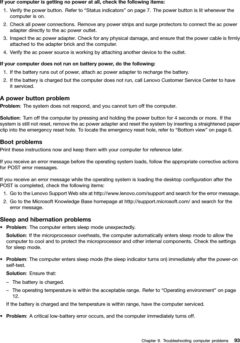 Ifyourcomputerisgettingnopoweratall,checkthefollowingitems:1.Verifythepowerbutton.Referto“Statusindicators”onpage7.Thepowerbuttonislitwheneverthecomputerison.2.Checkallpowerconnections.Removeanypowerstripsandsurgeprotectorstoconnecttheacpoweradapterdirectlytotheacpoweroutlet.3.Inspecttheacpoweradapter.Checkforanyphysicaldamage,andensurethatthepowercableisrmlyattachedtotheadapterbrickandthecomputer.4.Verifytheacpowersourceisworkingbyattachinganotherdevicetotheoutlet.Ifyourcomputerdoesnotrunonbatterypower,dothefollowing:1.Ifthebatteryrunsoutofpower,attachacpoweradaptertorechargethebattery.2.Ifthebatteryischargedbutthecomputerdoesnotrun,callLenovoCustomerServiceCentertohaveitserviced.ApowerbuttonproblemProblem:Thesystemdoesnotrespond,andyoucannotturnoffthecomputer.Solution:Turnoffthecomputerbypressingandholdingthepowerbuttonfor4secondsormore.Ifthesystemisstillnotreset,removetheacpoweradapterandresetthesystembyinsertingastraightenedpaperclipintotheemergencyresethole.Tolocatetheemergencyresethole,referto“Bottomview”onpage6.BootproblemsPrinttheseinstructionsnowandkeepthemwithyourcomputerforreferencelater.Ifyoureceiveanerrormessagebeforetheoperatingsystemloads,followtheappropriatecorrectiveactionsforPOSTerrormessages.IfyoureceiveanerrormessagewhiletheoperatingsystemisloadingthedesktopcongurationafterthePOSTiscompleted,checkthefollowingitems:1.GototheLenovoSupportWebsiteathttp://www.lenovo.com/supportandsearchfortheerrormessage.2.GototheMicrosoftKnowledgeBasehomepageathttp://support.microsoft.com/andsearchfortheerrormessage.Sleepandhibernationproblems•Problem:Thecomputerenterssleepmodeunexpectedly.Solution:Ifthemicroprocessoroverheats,thecomputerautomaticallyenterssleepmodetoallowthecomputertocoolandtoprotectthemicroprocessorandotherinternalcomponents.Checkthesettingsforsleepmode.•Problem:Thecomputerenterssleepmode(thesleepindicatorturnson)immediatelyafterthepower-onself-test.Solution:Ensurethat:–Thebatteryischarged.–Theoperatingtemperatureiswithintheacceptablerange.Referto“Operatingenvironment”onpage12.Ifthebatteryischargedandthetemperatureiswithinrange,havethecomputerserviced.•Problem:Acriticallow-batteryerroroccurs,andthecomputerimmediatelyturnsoff.Chapter9.Troubleshootingcomputerproblems93