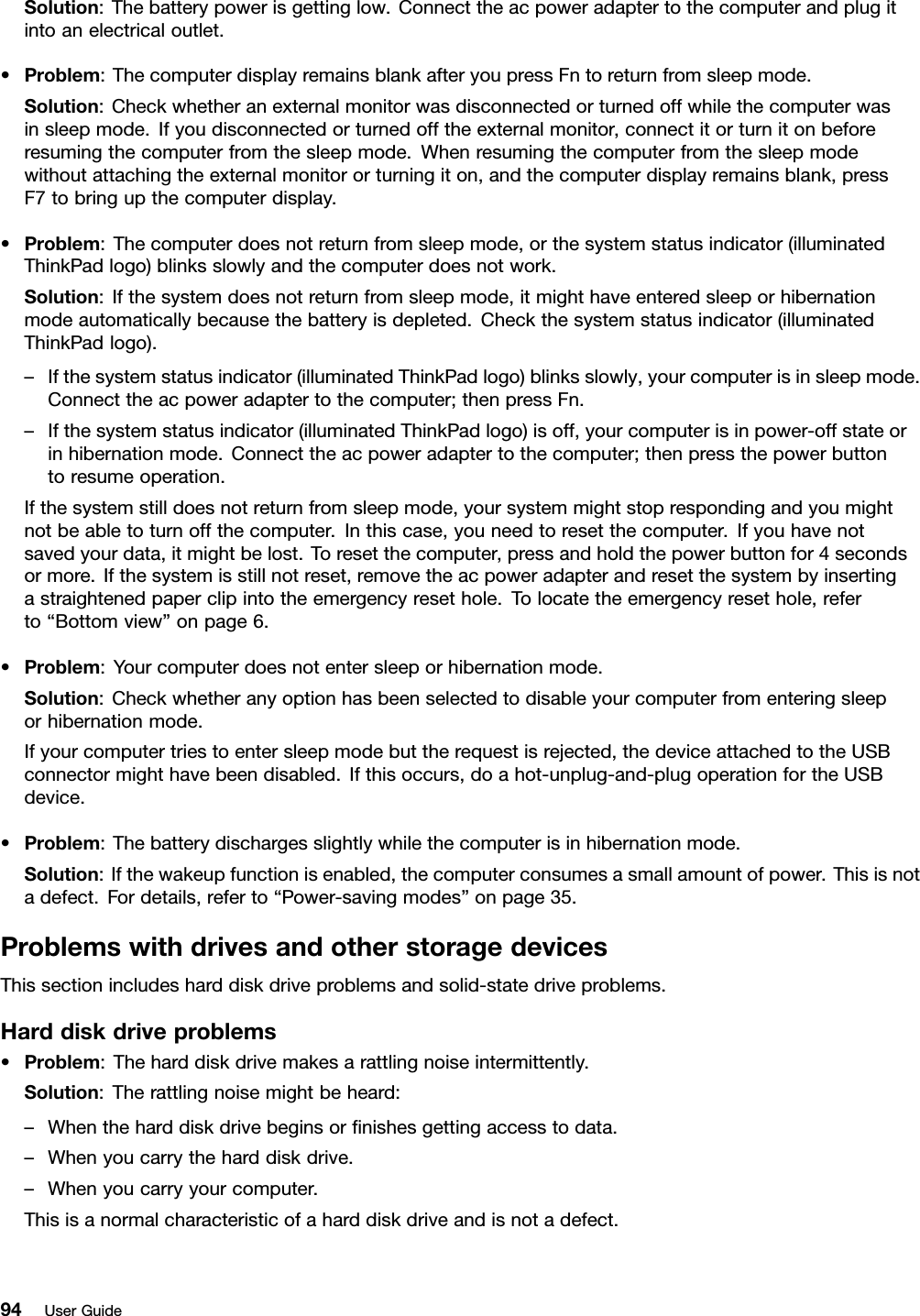 Solution:Thebatterypowerisgettinglow.Connecttheacpoweradaptertothecomputerandplugitintoanelectricaloutlet.•Problem:ThecomputerdisplayremainsblankafteryoupressFntoreturnfromsleepmode.Solution:Checkwhetheranexternalmonitorwasdisconnectedorturnedoffwhilethecomputerwasinsleepmode.Ifyoudisconnectedorturnedofftheexternalmonitor,connectitorturnitonbeforeresumingthecomputerfromthesleepmode.Whenresumingthecomputerfromthesleepmodewithoutattachingtheexternalmonitororturningiton,andthecomputerdisplayremainsblank,pressF7tobringupthecomputerdisplay.•Problem:Thecomputerdoesnotreturnfromsleepmode,orthesystemstatusindicator(illuminatedThinkPadlogo)blinksslowlyandthecomputerdoesnotwork.Solution:Ifthesystemdoesnotreturnfromsleepmode,itmighthaveenteredsleeporhibernationmodeautomaticallybecausethebatteryisdepleted.Checkthesystemstatusindicator(illuminatedThinkPadlogo).–Ifthesystemstatusindicator(illuminatedThinkPadlogo)blinksslowly,yourcomputerisinsleepmode.Connecttheacpoweradaptertothecomputer;thenpressFn.–Ifthesystemstatusindicator(illuminatedThinkPadlogo)isoff,yourcomputerisinpower-offstateorinhibernationmode.Connecttheacpoweradaptertothecomputer;thenpressthepowerbuttontoresumeoperation.Ifthesystemstilldoesnotreturnfromsleepmode,yoursystemmightstoprespondingandyoumightnotbeabletoturnoffthecomputer.Inthiscase,youneedtoresetthecomputer.Ifyouhavenotsavedyourdata,itmightbelost.Toresetthecomputer,pressandholdthepowerbuttonfor4secondsormore.Ifthesystemisstillnotreset,removetheacpoweradapterandresetthesystembyinsertingastraightenedpaperclipintotheemergencyresethole.Tolocatetheemergencyresethole,referto“Bottomview”onpage6.•Problem:Yourcomputerdoesnotentersleeporhibernationmode.Solution:Checkwhetheranyoptionhasbeenselectedtodisableyourcomputerfromenteringsleeporhibernationmode.Ifyourcomputertriestoentersleepmodebuttherequestisrejected,thedeviceattachedtotheUSBconnectormighthavebeendisabled.Ifthisoccurs,doahot-unplug-and-plugoperationfortheUSBdevice.•Problem:Thebatterydischargesslightlywhilethecomputerisinhibernationmode.Solution:Ifthewakeupfunctionisenabled,thecomputerconsumesasmallamountofpower.Thisisnotadefect.Fordetails,referto“Power-savingmodes”onpage35.ProblemswithdrivesandotherstoragedevicesThissectionincludesharddiskdriveproblemsandsolid-statedriveproblems.Harddiskdriveproblems•Problem:Theharddiskdrivemakesarattlingnoiseintermittently.Solution:Therattlingnoisemightbeheard:–Whentheharddiskdrivebeginsornishesgettingaccesstodata.–Whenyoucarrytheharddiskdrive.–Whenyoucarryyourcomputer.Thisisanormalcharacteristicofaharddiskdriveandisnotadefect.94UserGuide