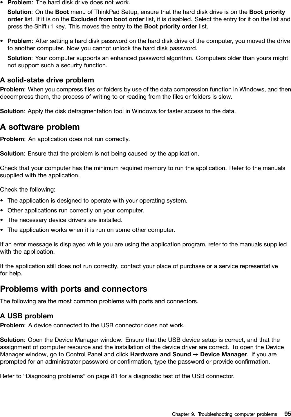 •Problem:Theharddiskdrivedoesnotwork.Solution:OntheBootmenuofThinkPadSetup,ensurethattheharddiskdriveisontheBootpriorityorderlist.IfitisontheExcludedfrombootorderlist,itisdisabled.SelecttheentryforitonthelistandpresstheShift+1key.ThismovestheentrytotheBootpriorityorderlist.•Problem:Aftersettingaharddiskpasswordontheharddiskdriveofthecomputer,youmovedthedrivetoanothercomputer.Nowyoucannotunlocktheharddiskpassword.Solution:Yourcomputersupportsanenhancedpasswordalgorithm.Computersolderthanyoursmightnotsupportsuchasecurityfunction.Asolid-statedriveproblemProblem:WhenyoucompresslesorfoldersbyuseofthedatacompressionfunctioninWindows,andthendecompressthem,theprocessofwritingtoorreadingfromthelesorfoldersisslow.Solution:ApplythediskdefragmentationtoolinWindowsforfasteraccesstothedata.AsoftwareproblemProblem:Anapplicationdoesnotruncorrectly.Solution:Ensurethattheproblemisnotbeingcausedbytheapplication.Checkthatyourcomputerhastheminimumrequiredmemorytoruntheapplication.Refertothemanualssuppliedwiththeapplication.Checkthefollowing:•Theapplicationisdesignedtooperatewithyouroperatingsystem.•Otherapplicationsruncorrectlyonyourcomputer.•Thenecessarydevicedriversareinstalled.•Theapplicationworkswhenitisrunonsomeothercomputer.Ifanerrormessageisdisplayedwhileyouareusingtheapplicationprogram,refertothemanualssuppliedwiththeapplication.Iftheapplicationstilldoesnotruncorrectly,contactyourplaceofpurchaseoraservicerepresentativeforhelp.ProblemswithportsandconnectorsThefollowingarethemostcommonproblemswithportsandconnectors.AUSBproblemProblem:AdeviceconnectedtotheUSBconnectordoesnotwork.Solution:OpentheDeviceManagerwindow.EnsurethattheUSBdevicesetupiscorrect,andthattheassignmentofcomputerresourceandtheinstallationofthedevicedriverarecorrect.ToopentheDeviceManagerwindow,gotoControlPanelandclickHardwareandSound➙DeviceManager.Ifyouarepromptedforanadministratorpasswordorconrmation,typethepasswordorprovideconrmation.Referto“Diagnosingproblems”onpage81foradiagnostictestoftheUSBconnector.Chapter9.Troubleshootingcomputerproblems95