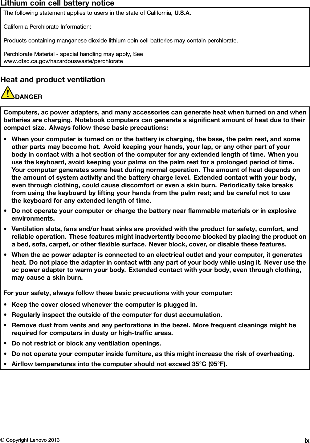 LithiumcoincellbatterynoticeThefollowingstatementappliestousersinthestateofCalifornia,U.S.A.CaliforniaPerchlorateInformation:Productscontainingmanganesedioxidelithiumcoincellbatteriesmaycontainperchlorate.PerchlorateMaterial-specialhandlingmayapply,Seewww.dtsc.ca.gov/hazardouswaste/perchlorateHeatandproductventilationDANGERComputers,acpoweradapters,andmanyaccessoriescangenerateheatwhenturnedonandwhenbatteriesarecharging.Notebookcomputerscangenerateasignicantamountofheatduetotheircompactsize.Alwaysfollowthesebasicprecautions:•Whenyourcomputeristurnedonorthebatteryischarging,thebase,thepalmrest,andsomeotherpartsmaybecomehot.Avoidkeepingyourhands,yourlap,oranyotherpartofyourbodyincontactwithahotsectionofthecomputerforanyextendedlengthoftime.Whenyouusethekeyboard,avoidkeepingyourpalmsonthepalmrestforaprolongedperiodoftime.Yourcomputergeneratessomeheatduringnormaloperation.Theamountofheatdependsontheamountofsystemactivityandthebatterychargelevel.Extendedcontactwithyourbody,eventhroughclothing,couldcausediscomfortorevenaskinburn.Periodicallytakebreaksfromusingthekeyboardbyliftingyourhandsfromthepalmrest;andbecarefulnottousethekeyboardforanyextendedlengthoftime.•Donotoperateyourcomputerorchargethebatterynearammablematerialsorinexplosiveenvironments.•Ventilationslots,fansand/orheatsinksareprovidedwiththeproductforsafety,comfort,andreliableoperation.Thesefeaturesmightinadvertentlybecomeblockedbyplacingtheproductonabed,sofa,carpet,orotherexiblesurface.Neverblock,cover,ordisablethesefeatures.•Whentheacpoweradapterisconnectedtoanelectricaloutletandyourcomputer,itgeneratesheat.Donotplacetheadapterincontactwithanypartofyourbodywhileusingit.Neverusetheacpoweradaptertowarmyourbody.Extendedcontactwithyourbody,eventhroughclothing,maycauseaskinburn.Foryoursafety,alwaysfollowthesebasicprecautionswithyourcomputer:•Keepthecoverclosedwheneverthecomputerispluggedin.•Regularlyinspecttheoutsideofthecomputerfordustaccumulation.•Removedustfromventsandanyperforationsinthebezel.Morefrequentcleaningsmightberequiredforcomputersindustyorhigh-trafcareas.•Donotrestrictorblockanyventilationopenings.•Donotoperateyourcomputerinsidefurniture,asthismightincreasetheriskofoverheating.•Airowtemperaturesintothecomputershouldnotexceed35°C(95°F).©CopyrightLenovo2013ix
