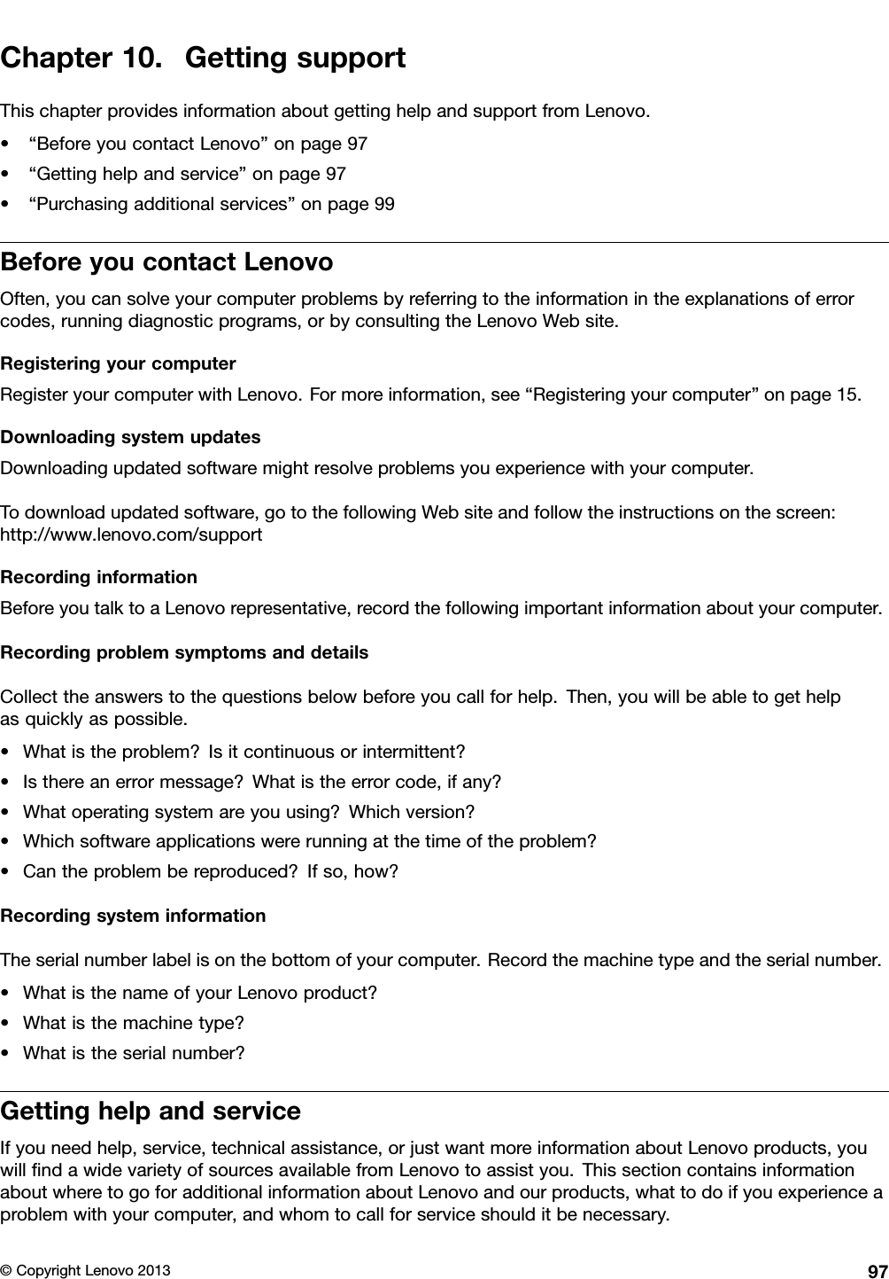 Chapter10.GettingsupportThischapterprovidesinformationaboutgettinghelpandsupportfromLenovo.•“BeforeyoucontactLenovo”onpage97•“Gettinghelpandservice”onpage97•“Purchasingadditionalservices”onpage99BeforeyoucontactLenovoOften,youcansolveyourcomputerproblemsbyreferringtotheinformationintheexplanationsoferrorcodes,runningdiagnosticprograms,orbyconsultingtheLenovoWebsite.RegisteringyourcomputerRegisteryourcomputerwithLenovo.Formoreinformation,see“Registeringyourcomputer”onpage15.DownloadingsystemupdatesDownloadingupdatedsoftwaremightresolveproblemsyouexperiencewithyourcomputer.Todownloadupdatedsoftware,gotothefollowingWebsiteandfollowtheinstructionsonthescreen:http://www.lenovo.com/supportRecordinginformationBeforeyoutalktoaLenovorepresentative,recordthefollowingimportantinformationaboutyourcomputer.RecordingproblemsymptomsanddetailsCollecttheanswerstothequestionsbelowbeforeyoucallforhelp.Then,youwillbeabletogethelpasquicklyaspossible.•Whatistheproblem?Isitcontinuousorintermittent?•Isthereanerrormessage?Whatistheerrorcode,ifany?•Whatoperatingsystemareyouusing?Whichversion?•Whichsoftwareapplicationswererunningatthetimeoftheproblem?•Cantheproblembereproduced?Ifso,how?RecordingsysteminformationTheserialnumberlabelisonthebottomofyourcomputer.Recordthemachinetypeandtheserialnumber.•WhatisthenameofyourLenovoproduct?•Whatisthemachinetype?•Whatistheserialnumber?GettinghelpandserviceIfyouneedhelp,service,technicalassistance,orjustwantmoreinformationaboutLenovoproducts,youwillndawidevarietyofsourcesavailablefromLenovotoassistyou.ThissectioncontainsinformationaboutwheretogoforadditionalinformationaboutLenovoandourproducts,whattodoifyouexperienceaproblemwithyourcomputer,andwhomtocallforserviceshoulditbenecessary.©CopyrightLenovo201397