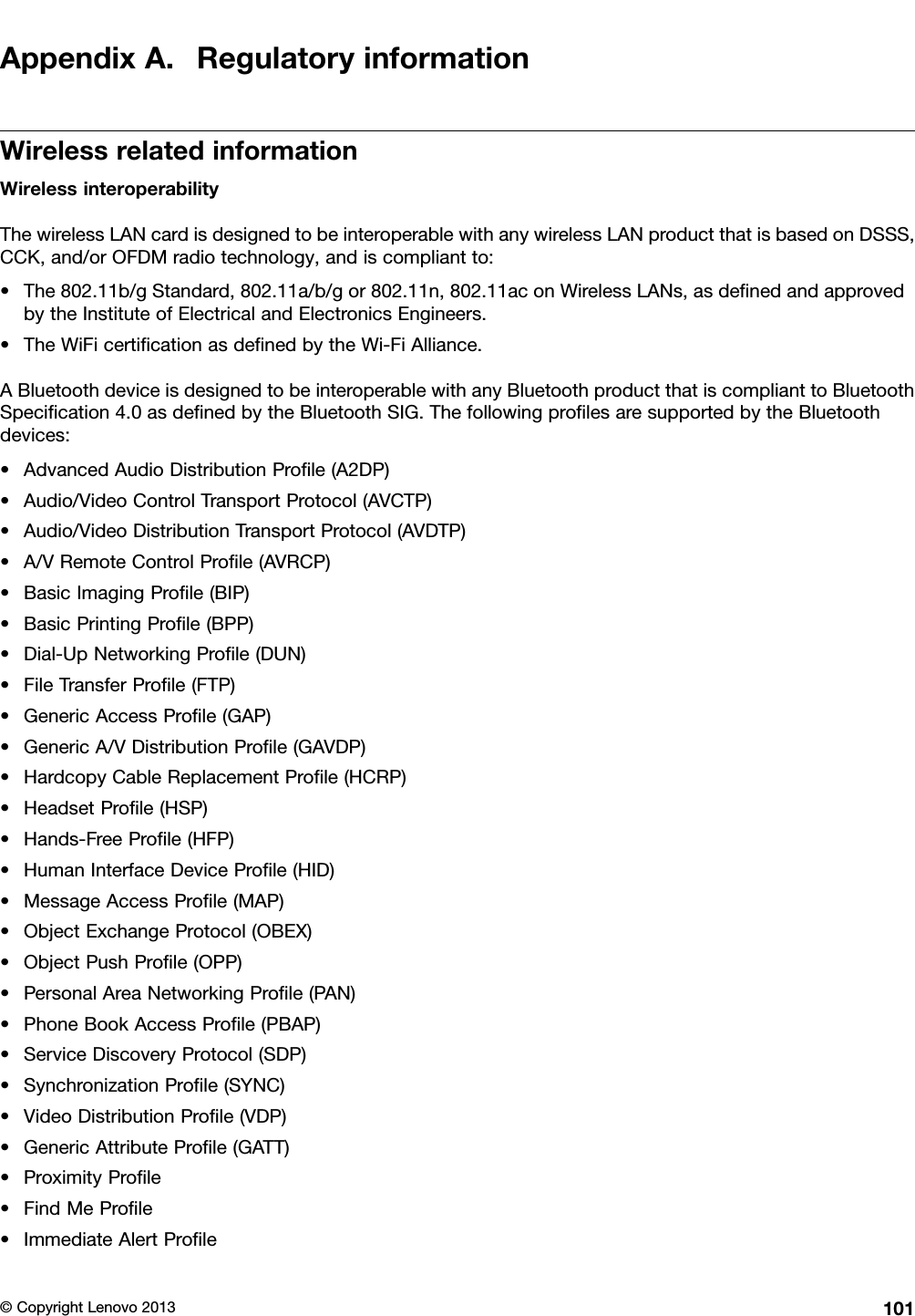 AppendixA.RegulatoryinformationWirelessrelatedinformationWirelessinteroperabilityThewirelessLANcardisdesignedtobeinteroperablewithanywirelessLANproductthatisbasedonDSSS,CCK,and/orOFDMradiotechnology,andiscompliantto:•The802.11b/gStandard,802.11a/b/gor802.11n,802.11aconWirelessLANs,asdenedandapprovedbytheInstituteofElectricalandElectronicsEngineers.•TheWiFicerticationasdenedbytheWi-FiAlliance.ABluetoothdeviceisdesignedtobeinteroperablewithanyBluetoothproductthatiscomplianttoBluetoothSpecication4.0asdenedbytheBluetoothSIG.ThefollowingprolesaresupportedbytheBluetoothdevices:•AdvancedAudioDistributionProle(A2DP)•Audio/VideoControlTransportProtocol(AVCTP)•Audio/VideoDistributionTransportProtocol(AVDTP)•A/VRemoteControlProle(AVRCP)•BasicImagingProle(BIP)•BasicPrintingProle(BPP)•Dial-UpNetworkingProle(DUN)•FileTransferProle(FTP)•GenericAccessProle(GAP)•GenericA/VDistributionProle(GAVDP)•HardcopyCableReplacementProle(HCRP)•HeadsetProle(HSP)•Hands-FreeProle(HFP)•HumanInterfaceDeviceProle(HID)•MessageAccessProle(MAP)•ObjectExchangeProtocol(OBEX)•ObjectPushProle(OPP)•PersonalAreaNetworkingProle(PAN)•PhoneBookAccessProle(PBAP)•ServiceDiscoveryProtocol(SDP)•SynchronizationProle(SYNC)•VideoDistributionProle(VDP)•GenericAttributeProle(GATT)•ProximityProle•FindMeProle•ImmediateAlertProle©CopyrightLenovo2013101