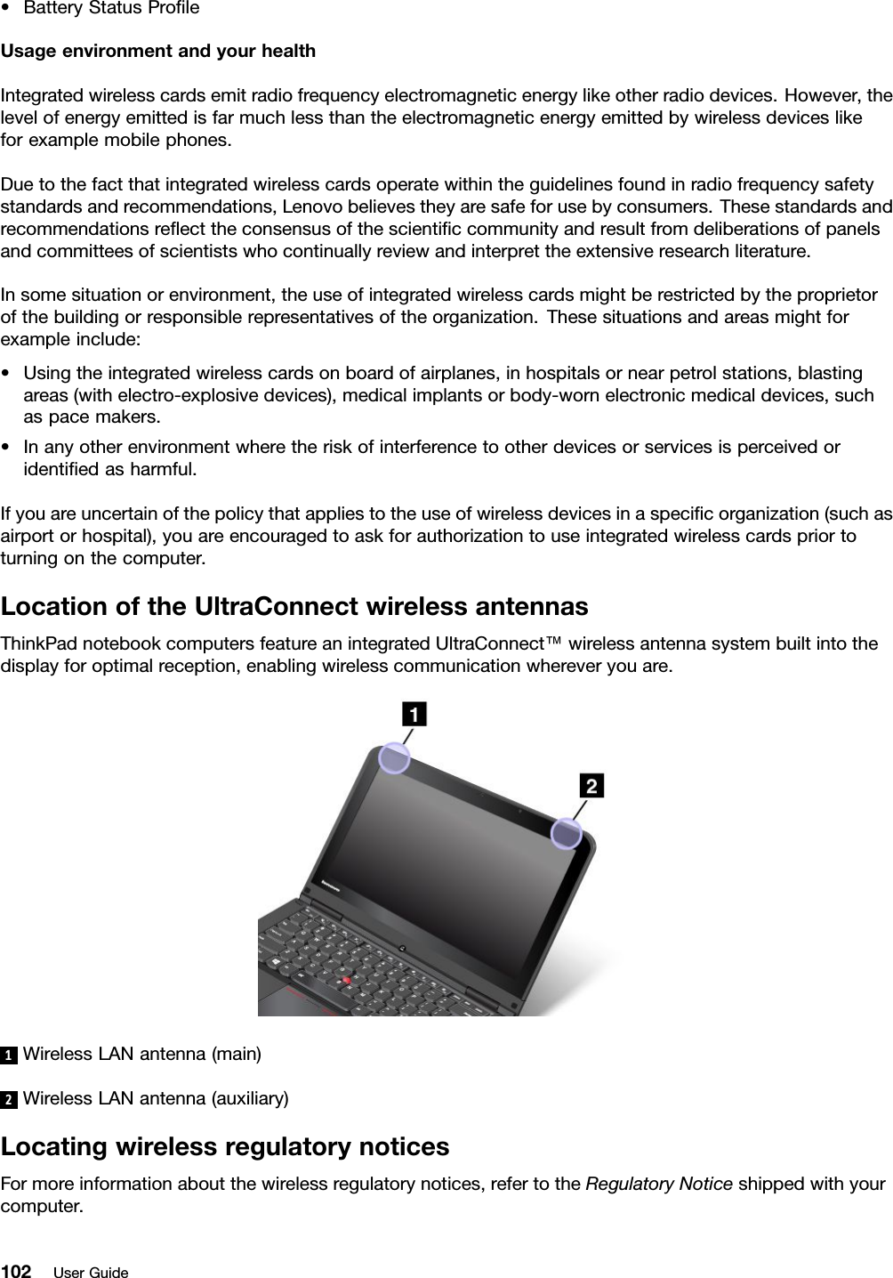 •BatteryStatusProleUsageenvironmentandyourhealthIntegratedwirelesscardsemitradiofrequencyelectromagneticenergylikeotherradiodevices.However,thelevelofenergyemittedisfarmuchlessthantheelectromagneticenergyemittedbywirelessdeviceslikeforexamplemobilephones.Duetothefactthatintegratedwirelesscardsoperatewithintheguidelinesfoundinradiofrequencysafetystandardsandrecommendations,Lenovobelievestheyaresafeforusebyconsumers.Thesestandardsandrecommendationsreecttheconsensusofthescienticcommunityandresultfromdeliberationsofpanelsandcommitteesofscientistswhocontinuallyreviewandinterprettheextensiveresearchliterature.Insomesituationorenvironment,theuseofintegratedwirelesscardsmightberestrictedbytheproprietorofthebuildingorresponsiblerepresentativesoftheorganization.Thesesituationsandareasmightforexampleinclude:•Usingtheintegratedwirelesscardsonboardofairplanes,inhospitalsornearpetrolstations,blastingareas(withelectro-explosivedevices),medicalimplantsorbody-wornelectronicmedicaldevices,suchaspacemakers.•Inanyotherenvironmentwheretheriskofinterferencetootherdevicesorservicesisperceivedoridentiedasharmful.Ifyouareuncertainofthepolicythatappliestotheuseofwirelessdevicesinaspecicorganization(suchasairportorhospital),youareencouragedtoaskforauthorizationtouseintegratedwirelesscardspriortoturningonthecomputer.LocationoftheUltraConnectwirelessantennasThinkPadnotebookcomputersfeatureanintegratedUltraConnect™wirelessantennasystembuiltintothedisplayforoptimalreception,enablingwirelesscommunicationwhereveryouare.1WirelessLANantenna(main)2WirelessLANantenna(auxiliary)LocatingwirelessregulatorynoticesFormoreinformationaboutthewirelessregulatorynotices,refertotheRegulatoryNoticeshippedwithyourcomputer.102UserGuide