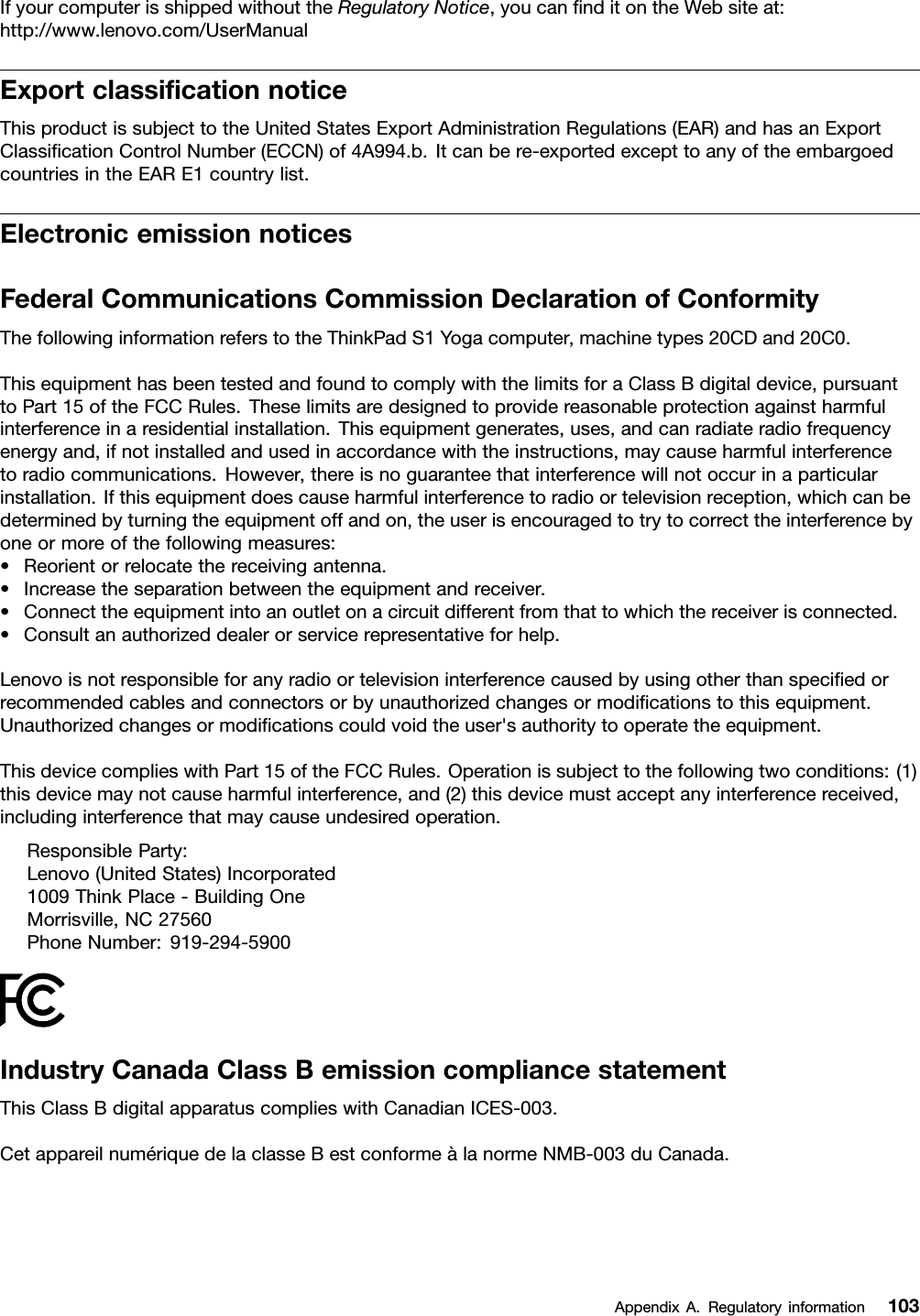 IfyourcomputerisshippedwithouttheRegulatoryNotice,youcannditontheWebsiteat:http://www.lenovo.com/UserManualExportclassicationnoticeThisproductissubjecttotheUnitedStatesExportAdministrationRegulations(EAR)andhasanExportClassicationControlNumber(ECCN)of4A994.b.Itcanbere-exportedexcepttoanyoftheembargoedcountriesintheEARE1countrylist.ElectronicemissionnoticesFederalCommunicationsCommissionDeclarationofConformityThefollowinginformationreferstotheThinkPadS1Yogacomputer,machinetypes20CDand20C0.ThisequipmenthasbeentestedandfoundtocomplywiththelimitsforaClassBdigitaldevice,pursuanttoPart15oftheFCCRules.Theselimitsaredesignedtoprovidereasonableprotectionagainstharmfulinterferenceinaresidentialinstallation.Thisequipmentgenerates,uses,andcanradiateradiofrequencyenergyand,ifnotinstalledandusedinaccordancewiththeinstructions,maycauseharmfulinterferencetoradiocommunications.However,thereisnoguaranteethatinterferencewillnotoccurinaparticularinstallation.Ifthisequipmentdoescauseharmfulinterferencetoradioortelevisionreception,whichcanbedeterminedbyturningtheequipmentoffandon,theuserisencouragedtotrytocorrecttheinterferencebyoneormoreofthefollowingmeasures:•Reorientorrelocatethereceivingantenna.•Increasetheseparationbetweentheequipmentandreceiver.•Connecttheequipmentintoanoutletonacircuitdifferentfromthattowhichthereceiverisconnected.•Consultanauthorizeddealerorservicerepresentativeforhelp.Lenovoisnotresponsibleforanyradioortelevisioninterferencecausedbyusingotherthanspeciedorrecommendedcablesandconnectorsorbyunauthorizedchangesormodicationstothisequipment.Unauthorizedchangesormodicationscouldvoidtheuser&apos;sauthoritytooperatetheequipment.ThisdevicecomplieswithPart15oftheFCCRules.Operationissubjecttothefollowingtwoconditions:(1)thisdevicemaynotcauseharmfulinterference,and(2)thisdevicemustacceptanyinterferencereceived,includinginterferencethatmaycauseundesiredoperation.ResponsibleParty:Lenovo(UnitedStates)Incorporated1009ThinkPlace-BuildingOneMorrisville,NC27560PhoneNumber:919-294-5900IndustryCanadaClassBemissioncompliancestatementThisClassBdigitalapparatuscomplieswithCanadianICES-003.CetappareilnumériquedelaclasseBestconformeàlanormeNMB-003duCanada.AppendixA.Regulatoryinformation103