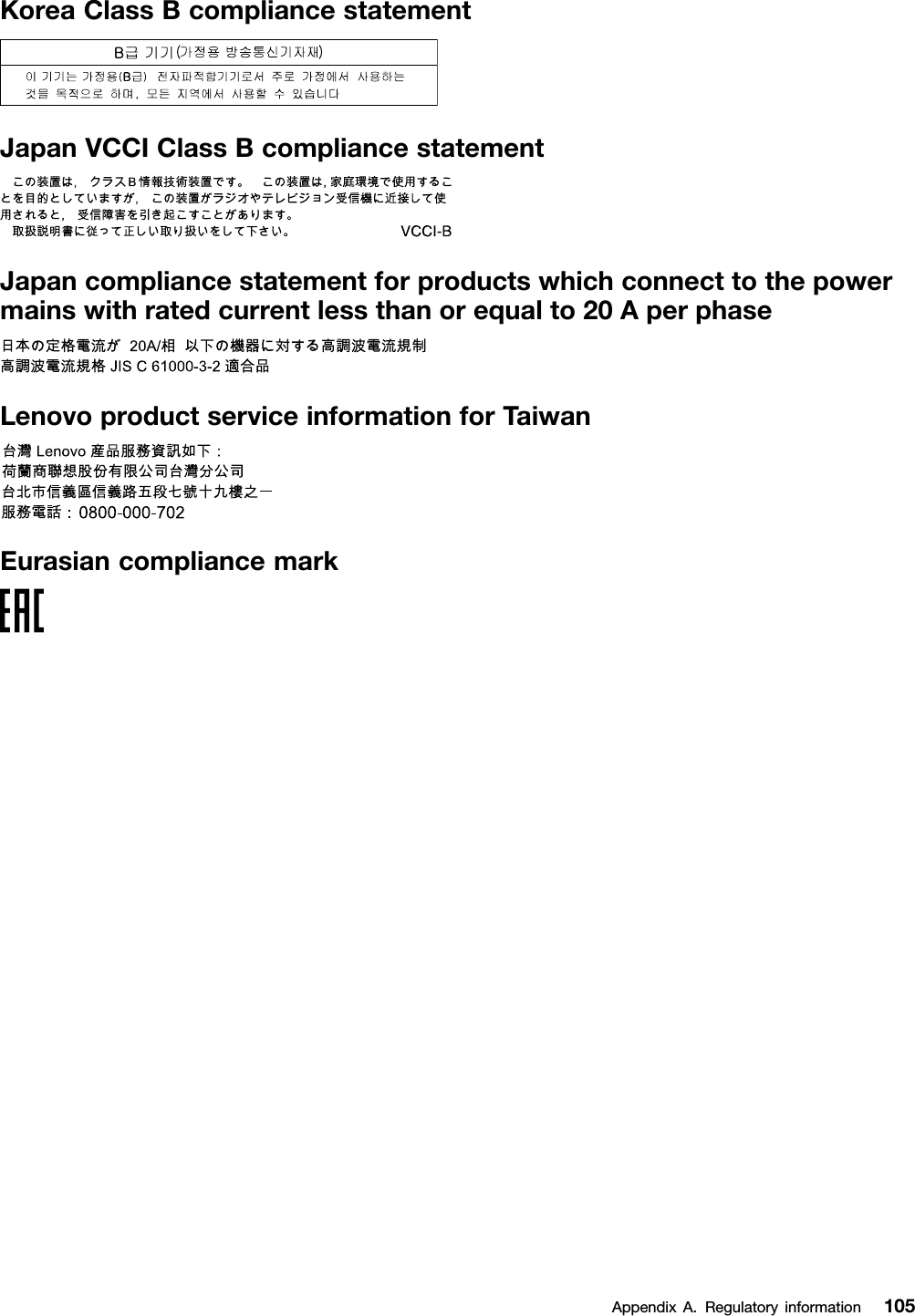 KoreaClassBcompliancestatementJapanVCCIClassBcompliancestatementJapancompliancestatementforproductswhichconnecttothepowermainswithratedcurrentlessthanorequalto20AperphaseLenovoproductserviceinformationforTaiwanEurasiancompliancemarkAppendixA.Regulatoryinformation105