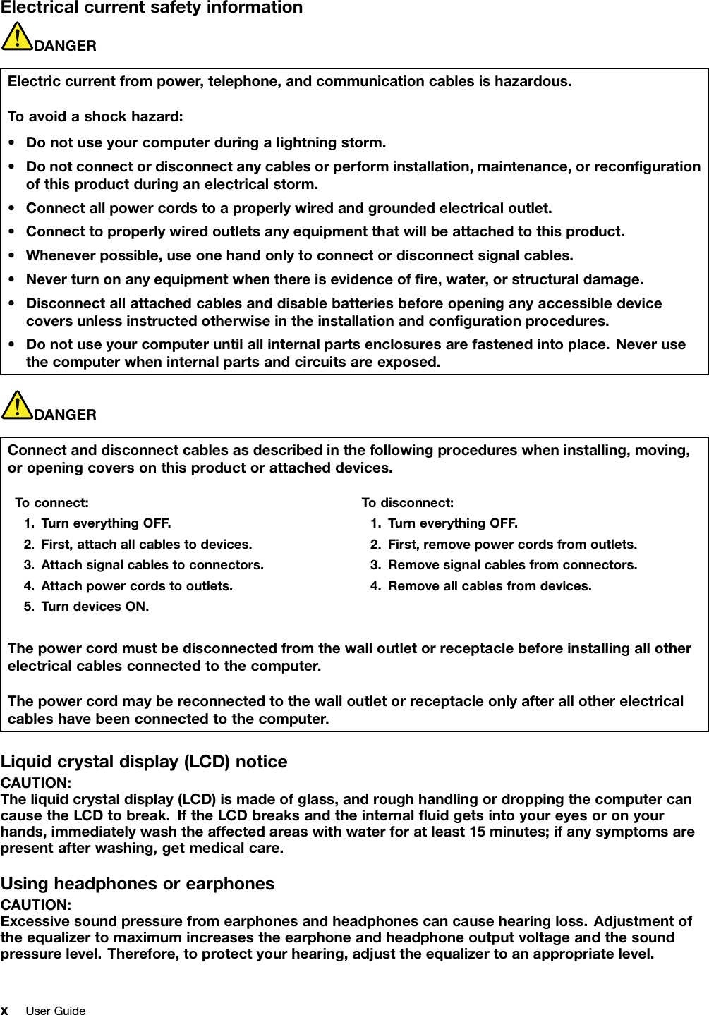 ElectricalcurrentsafetyinformationDANGERElectriccurrentfrompower,telephone,andcommunicationcablesishazardous.Toavoidashockhazard:•Donotuseyourcomputerduringalightningstorm.•Donotconnectordisconnectanycablesorperforminstallation,maintenance,orrecongurationofthisproductduringanelectricalstorm.•Connectallpowercordstoaproperlywiredandgroundedelectricaloutlet.•Connecttoproperlywiredoutletsanyequipmentthatwillbeattachedtothisproduct.•Wheneverpossible,useonehandonlytoconnectordisconnectsignalcables.•Neverturnonanyequipmentwhenthereisevidenceofre,water,orstructuraldamage.•Disconnectallattachedcablesanddisablebatteriesbeforeopeninganyaccessibledevicecoversunlessinstructedotherwiseintheinstallationandcongurationprocedures.•Donotuseyourcomputeruntilallinternalpartsenclosuresarefastenedintoplace.Neverusethecomputerwheninternalpartsandcircuitsareexposed.DANGERConnectanddisconnectcablesasdescribedinthefollowingprocedureswheninstalling,moving,oropeningcoversonthisproductorattacheddevices.Toconnect:1.TurneverythingOFF.2.First,attachallcablestodevices.3.Attachsignalcablestoconnectors.4.Attachpowercordstooutlets.5.TurndevicesON.Todisconnect:1.TurneverythingOFF.2.First,removepowercordsfromoutlets.3.Removesignalcablesfromconnectors.4.Removeallcablesfromdevices.Thepowercordmustbedisconnectedfromthewalloutletorreceptaclebeforeinstallingallotherelectricalcablesconnectedtothecomputer.Thepowercordmaybereconnectedtothewalloutletorreceptacleonlyafterallotherelectricalcableshavebeenconnectedtothecomputer.Liquidcrystaldisplay(LCD)noticeCAUTION:Theliquidcrystaldisplay(LCD)ismadeofglass,androughhandlingordroppingthecomputercancausetheLCDtobreak.IftheLCDbreaksandtheinternaluidgetsintoyoureyesoronyourhands,immediatelywashtheaffectedareaswithwaterforatleast15minutes;ifanysymptomsarepresentafterwashing,getmedicalcare.UsingheadphonesorearphonesCAUTION:Excessivesoundpressurefromearphonesandheadphonescancausehearingloss.Adjustmentoftheequalizertomaximumincreasestheearphoneandheadphoneoutputvoltageandthesoundpressurelevel.Therefore,toprotectyourhearing,adjusttheequalizertoanappropriatelevel.xUserGuide