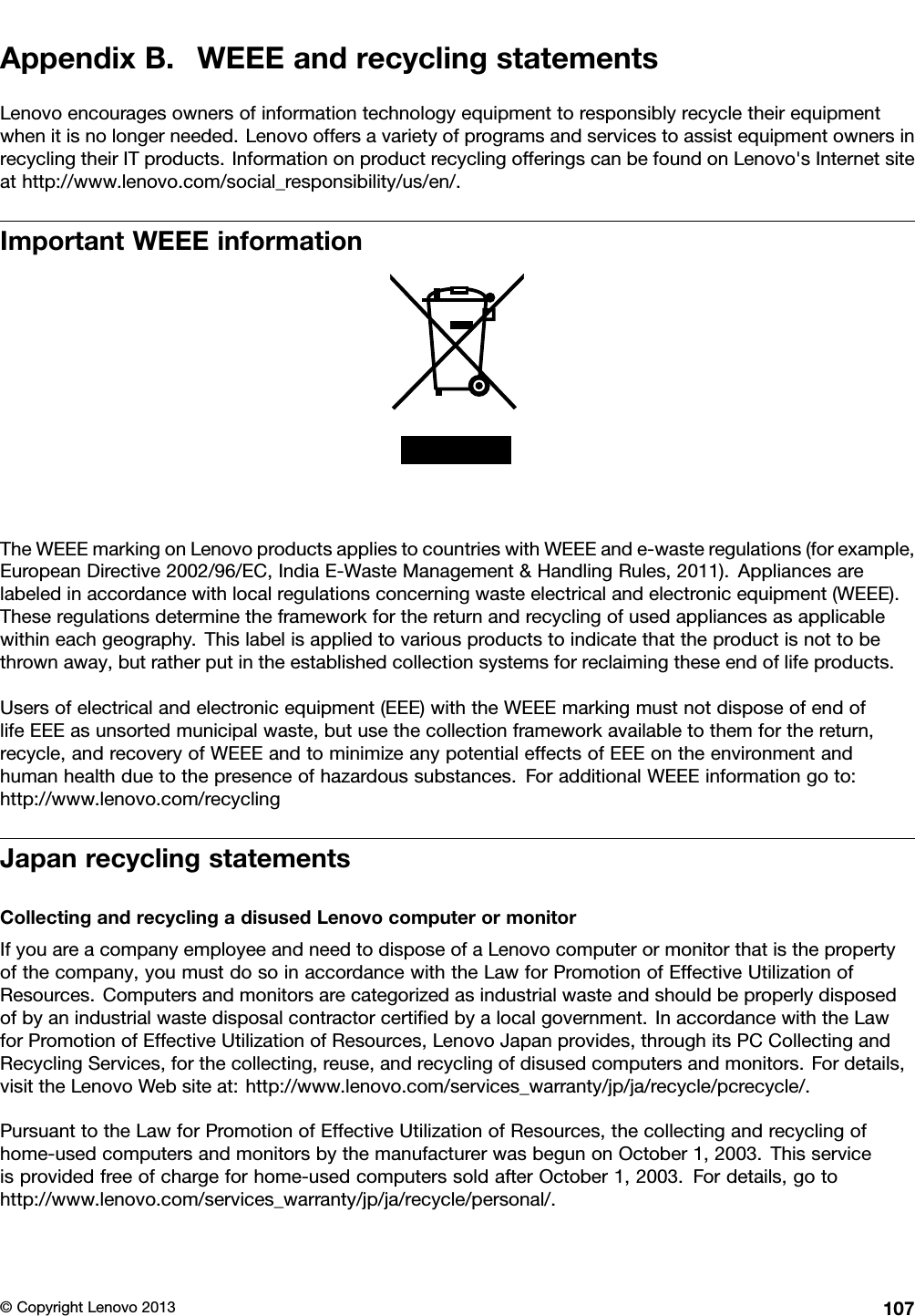 AppendixB.WEEEandrecyclingstatementsLenovoencouragesownersofinformationtechnologyequipmenttoresponsiblyrecycletheirequipmentwhenitisnolongerneeded.LenovooffersavarietyofprogramsandservicestoassistequipmentownersinrecyclingtheirITproducts.InformationonproductrecyclingofferingscanbefoundonLenovo&apos;sInternetsiteathttp://www.lenovo.com/social_responsibility/us/en/.ImportantWEEEinformationTheWEEEmarkingonLenovoproductsappliestocountrieswithWEEEande-wasteregulations(forexample,EuropeanDirective2002/96/EC,IndiaE-WasteManagement&amp;HandlingRules,2011).Appliancesarelabeledinaccordancewithlocalregulationsconcerningwasteelectricalandelectronicequipment(WEEE).Theseregulationsdeterminetheframeworkforthereturnandrecyclingofusedappliancesasapplicablewithineachgeography.Thislabelisappliedtovariousproductstoindicatethattheproductisnottobethrownaway,butratherputintheestablishedcollectionsystemsforreclaimingtheseendoflifeproducts.Usersofelectricalandelectronicequipment(EEE)withtheWEEEmarkingmustnotdisposeofendoflifeEEEasunsortedmunicipalwaste,butusethecollectionframeworkavailabletothemforthereturn,recycle,andrecoveryofWEEEandtominimizeanypotentialeffectsofEEEontheenvironmentandhumanhealthduetothepresenceofhazardoussubstances.ForadditionalWEEEinformationgoto:http://www.lenovo.com/recyclingJapanrecyclingstatementsCollectingandrecyclingadisusedLenovocomputerormonitorIfyouareacompanyemployeeandneedtodisposeofaLenovocomputerormonitorthatisthepropertyofthecompany,youmustdosoinaccordancewiththeLawforPromotionofEffectiveUtilizationofResources.Computersandmonitorsarecategorizedasindustrialwasteandshouldbeproperlydisposedofbyanindustrialwastedisposalcontractorcertiedbyalocalgovernment.InaccordancewiththeLawforPromotionofEffectiveUtilizationofResources,LenovoJapanprovides,throughitsPCCollectingandRecyclingServices,forthecollecting,reuse,andrecyclingofdisusedcomputersandmonitors.Fordetails,visittheLenovoWebsiteat:http://www.lenovo.com/services_warranty/jp/ja/recycle/pcrecycle/.PursuanttotheLawforPromotionofEffectiveUtilizationofResources,thecollectingandrecyclingofhome-usedcomputersandmonitorsbythemanufacturerwasbegunonOctober1,2003.Thisserviceisprovidedfreeofchargeforhome-usedcomputerssoldafterOctober1,2003.Fordetails,gotohttp://www.lenovo.com/services_warranty/jp/ja/recycle/personal/.©CopyrightLenovo2013107