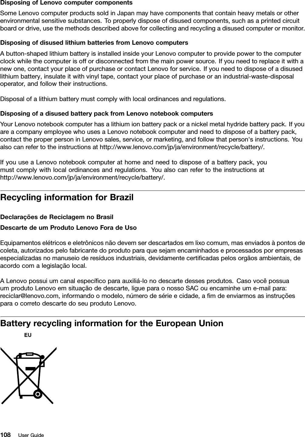 DisposingofLenovocomputercomponentsSomeLenovocomputerproductssoldinJapanmayhavecomponentsthatcontainheavymetalsorotherenvironmentalsensitivesubstances.Toproperlydisposeofdisusedcomponents,suchasaprintedcircuitboardordrive,usethemethodsdescribedaboveforcollectingandrecyclingadisusedcomputerormonitor.DisposingofdisusedlithiumbatteriesfromLenovocomputersAbutton-shapedlithiumbatteryisinstalledinsideyourLenovocomputertoprovidepowertothecomputerclockwhilethecomputerisoffordisconnectedfromthemainpowersource.Ifyouneedtoreplaceitwithanewone,contactyourplaceofpurchaseorcontactLenovoforservice.Ifyouneedtodisposeofadisusedlithiumbattery,insulateitwithvinyltape,contactyourplaceofpurchaseoranindustrial-waste-disposaloperator,andfollowtheirinstructions.Disposalofalithiumbatterymustcomplywithlocalordinancesandregulations.DisposingofadisusedbatterypackfromLenovonotebookcomputersYourLenovonotebookcomputerhasalithiumionbatterypackoranickelmetalhydridebatterypack.IfyouareacompanyemployeewhousesaLenovonotebookcomputerandneedtodisposeofabatterypack,contacttheproperpersoninLenovosales,service,ormarketing,andfollowthatperson&apos;sinstructions.Youalsocanrefertotheinstructionsathttp://www.lenovo.com/jp/ja/environment/recycle/battery/.IfyouuseaLenovonotebookcomputerathomeandneedtodisposeofabatterypack,youmustcomplywithlocalordinancesandregulations.Youalsocanrefertotheinstructionsathttp://www.lenovo.com/jp/ja/environment/recycle/battery/.RecyclinginformationforBrazilDeclaraçõesdeReciclagemnoBrasilDescartedeumProdutoLenovoForadeUsoEquipamentoselétricoseeletrônicosnãodevemserdescartadosemlixocomum,masenviadosàpontosdecoleta,autorizadospelofabricantedoprodutoparaquesejamencaminhadoseprocessadosporempresasespecializadasnomanuseioderesíduosindustriais,devidamentecerticadaspelosorgãosambientais,deacordocomalegislaçãolocal.ALenovopossuiumcanalespecícoparaauxiliá-lonodescartedessesprodutos.CasovocêpossuaumprodutoLenovoemsituaçãodedescarte,ligueparaonossoSACouencaminheume-mailpara:reciclar@lenovo.com,informandoomodelo,númerodesérieecidade,amdeenviarmosasinstruçõesparaocorretodescartedoseuprodutoLenovo.BatteryrecyclinginformationfortheEuropeanUnion108UserGuide