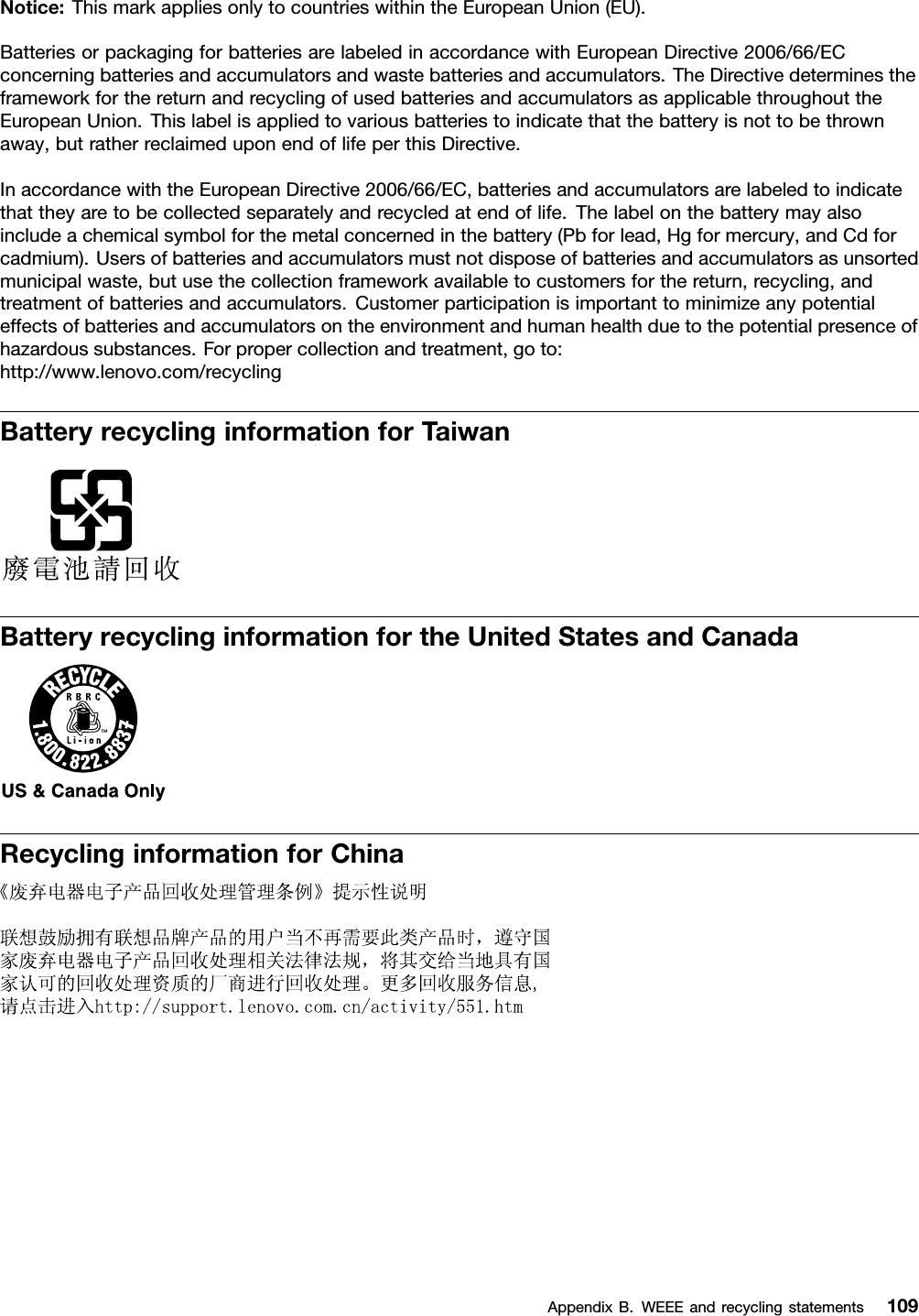 Notice:ThismarkappliesonlytocountrieswithintheEuropeanUnion(EU).BatteriesorpackagingforbatteriesarelabeledinaccordancewithEuropeanDirective2006/66/ECconcerningbatteriesandaccumulatorsandwastebatteriesandaccumulators.TheDirectivedeterminestheframeworkforthereturnandrecyclingofusedbatteriesandaccumulatorsasapplicablethroughouttheEuropeanUnion.Thislabelisappliedtovariousbatteriestoindicatethatthebatteryisnottobethrownaway,butratherreclaimeduponendoflifeperthisDirective.InaccordancewiththeEuropeanDirective2006/66/EC,batteriesandaccumulatorsarelabeledtoindicatethattheyaretobecollectedseparatelyandrecycledatendoflife.Thelabelonthebatterymayalsoincludeachemicalsymbolforthemetalconcernedinthebattery(Pbforlead,Hgformercury,andCdforcadmium).Usersofbatteriesandaccumulatorsmustnotdisposeofbatteriesandaccumulatorsasunsortedmunicipalwaste,butusethecollectionframeworkavailabletocustomersforthereturn,recycling,andtreatmentofbatteriesandaccumulators.Customerparticipationisimportanttominimizeanypotentialeffectsofbatteriesandaccumulatorsontheenvironmentandhumanhealthduetothepotentialpresenceofhazardoussubstances.Forpropercollectionandtreatment,goto:http://www.lenovo.com/recyclingBatteryrecyclinginformationforTaiwanBatteryrecyclinginformationfortheUnitedStatesandCanadaRecyclinginformationforChinaAppendixB.WEEEandrecyclingstatements109