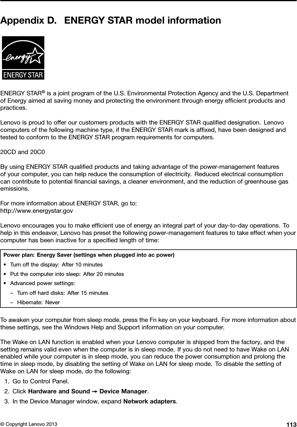 AppendixD.ENERGYSTARmodelinformationENERGYSTAR®isajointprogramoftheU.S.EnvironmentalProtectionAgencyandtheU.S.DepartmentofEnergyaimedatsavingmoneyandprotectingtheenvironmentthroughenergyefcientproductsandpractices.LenovoisproudtoofferourcustomersproductswiththeENERGYSTARqualieddesignation.Lenovocomputersofthefollowingmachinetype,iftheENERGYSTARmarkisafxed,havebeendesignedandtestedtoconformtotheENERGYSTARprogramrequirementsforcomputers.20CDand20C0ByusingENERGYSTARqualiedproductsandtakingadvantageofthepower-managementfeaturesofyourcomputer,youcanhelpreducetheconsumptionofelectricity.Reducedelectricalconsumptioncancontributetopotentialnancialsavings,acleanerenvironment,andthereductionofgreenhousegasemissions.FormoreinformationaboutENERGYSTAR,goto:http://www.energystar.govLenovoencouragesyoutomakeefcientuseofenergyanintegralpartofyourday-to-dayoperations.Tohelpinthisendeavor,Lenovohaspresetthefollowingpower-managementfeaturestotakeeffectwhenyourcomputerhasbeeninactiveforaspeciedlengthoftime:Powerplan:EnergySaver(settingswhenpluggedintoacpower)•Turnoffthedisplay:After10minutes•Putthecomputerintosleep:After20minutes•Advancedpowersettings:–Turnoffharddisks:After15minutes–Hibernate:NeverToawakenyourcomputerfromsleepmode,presstheFnkeyonyourkeyboard.Formoreinformationaboutthesesettings,seetheWindowsHelpandSupportinformationonyourcomputer.TheWakeonLANfunctionisenabledwhenyourLenovocomputerisshippedfromthefactory,andthesettingremainsvalidevenwhenthecomputerisinsleepmode.IfyoudonotneedtohaveWakeonLANenabledwhileyourcomputerisinsleepmode,youcanreducethepowerconsumptionandprolongthetimeinsleepmode,bydisablingthesettingofWakeonLANforsleepmode.TodisablethesettingofWakeonLANforsleepmode,dothefollowing:1.GotoControlPanel.2.ClickHardwareandSound➙DeviceManager.3.IntheDeviceManagerwindow,expandNetworkadapters.©CopyrightLenovo2013113