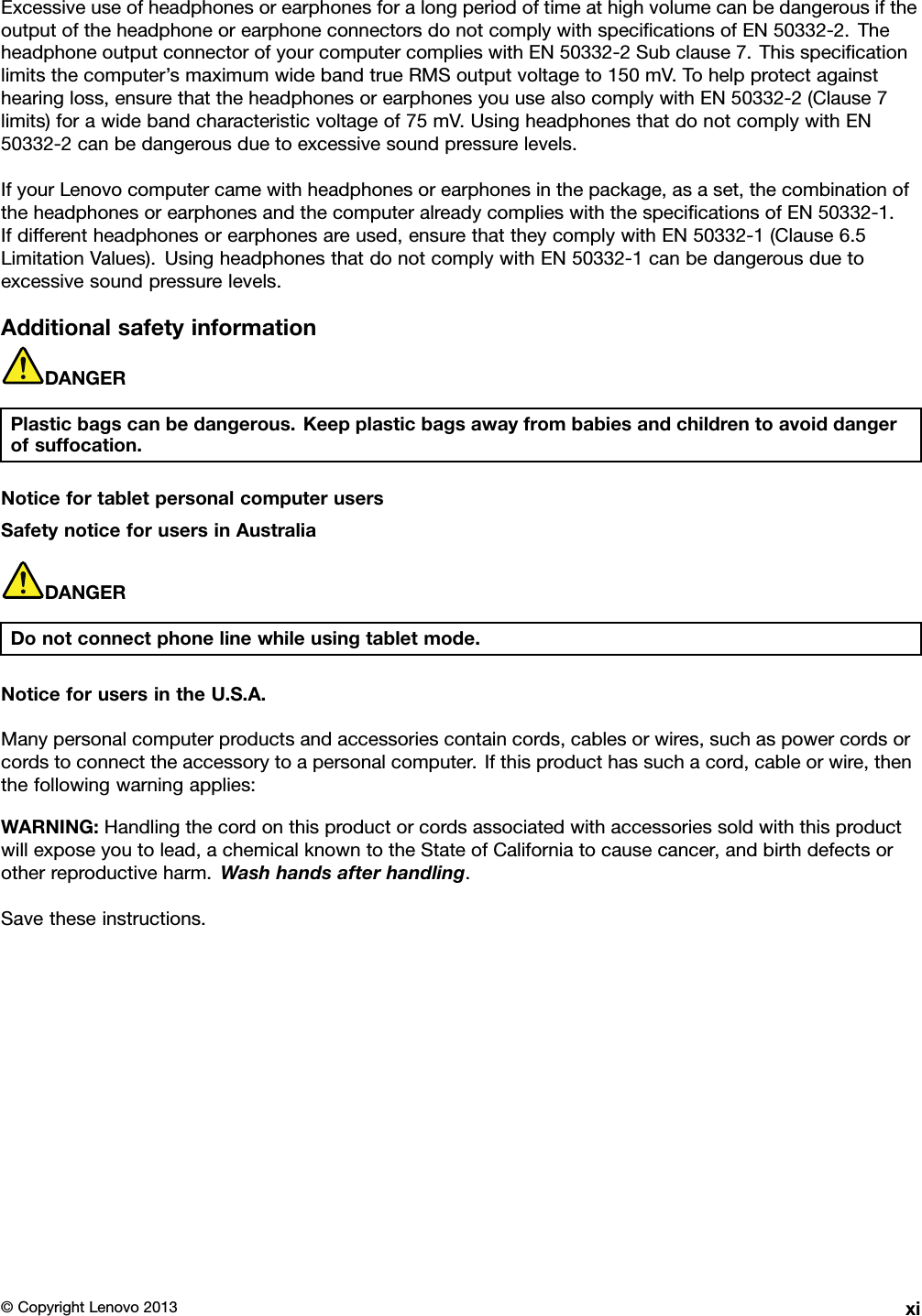 ExcessiveuseofheadphonesorearphonesforalongperiodoftimeathighvolumecanbedangerousiftheoutputoftheheadphoneorearphoneconnectorsdonotcomplywithspecicationsofEN50332-2.TheheadphoneoutputconnectorofyourcomputercomplieswithEN50332-2Subclause7.Thisspecicationlimitsthecomputer’smaximumwidebandtrueRMSoutputvoltageto150mV.Tohelpprotectagainsthearingloss,ensurethattheheadphonesorearphonesyouusealsocomplywithEN50332-2(Clause7limits)forawidebandcharacteristicvoltageof75mV.UsingheadphonesthatdonotcomplywithEN50332-2canbedangerousduetoexcessivesoundpressurelevels.IfyourLenovocomputercamewithheadphonesorearphonesinthepackage,asaset,thecombinationoftheheadphonesorearphonesandthecomputeralreadycomplieswiththespecicationsofEN50332-1.Ifdifferentheadphonesorearphonesareused,ensurethattheycomplywithEN50332-1(Clause6.5LimitationValues).UsingheadphonesthatdonotcomplywithEN50332-1canbedangerousduetoexcessivesoundpressurelevels.AdditionalsafetyinformationDANGERPlasticbagscanbedangerous.Keepplasticbagsawayfrombabiesandchildrentoavoiddangerofsuffocation.NoticefortabletpersonalcomputerusersSafetynoticeforusersinAustraliaDANGERDonotconnectphonelinewhileusingtabletmode.NoticeforusersintheU.S.A.Manypersonalcomputerproductsandaccessoriescontaincords,cablesorwires,suchaspowercordsorcordstoconnecttheaccessorytoapersonalcomputer.Ifthisproducthassuchacord,cableorwire,thenthefollowingwarningapplies:WARNING:Handlingthecordonthisproductorcordsassociatedwithaccessoriessoldwiththisproductwillexposeyoutolead,achemicalknowntotheStateofCaliforniatocausecancer,andbirthdefectsorotherreproductiveharm.Washhandsafterhandling.Savetheseinstructions.©CopyrightLenovo2013xi
