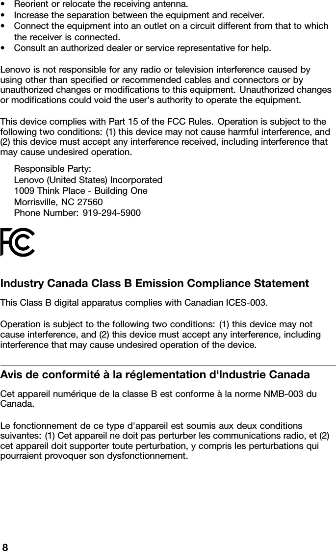 •Reorientorrelocatethereceivingantenna.•Increasetheseparationbetweentheequipmentandreceiver.•Connecttheequipmentintoanoutletonacircuitdifferentfromthattowhichthereceiverisconnected.•Consultanauthorizeddealerorservicerepresentativeforhelp.Lenovoisnotresponsibleforanyradioortelevisioninterferencecausedbyusingotherthanspeciedorrecommendedcablesandconnectorsorbyunauthorizedchangesormodicationstothisequipment.Unauthorizedchangesormodicationscouldvoidtheuser&apos;sauthoritytooperatetheequipment.ThisdevicecomplieswithPart15oftheFCCRules.Operationissubjecttothefollowingtwoconditions:(1)thisdevicemaynotcauseharmfulinterference,and(2)thisdevicemustacceptanyinterferencereceived,includinginterferencethatmaycauseundesiredoperation.ResponsibleParty:Lenovo(UnitedStates)Incorporated1009ThinkPlace-BuildingOneMorrisville,NC27560PhoneNumber:919-294-5900IndustryCanadaClassBEmissionComplianceStatementThisClassBdigitalapparatuscomplieswithCanadianICES-003.Operationissubjecttothefollowingtwoconditions:(1)thisdevicemaynotcauseinterference,and(2)thisdevicemustacceptanyinterference,includinginterferencethatmaycauseundesiredoperationofthedevice.Avisdeconformitéàlaréglementationd&apos;lndustrieCanadaCetappareilnumériquedelaclasseBestconformeàlanormeNMB-003duCanada.Lefonctionnementdecetyped&apos;appareilestsoumisauxdeuxconditionssuivantes:(1)Cetappareilnedoitpasperturberlescommunicationsradio,et(2)cetappareildoitsupportertouteperturbation,ycomprislesperturbationsquipourraientprovoquersondysfonctionnement.8