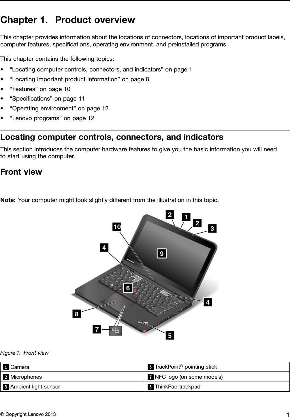 Chapter1.ProductoverviewThischapterprovidesinformationaboutthelocationsofconnectors,locationsofimportantproductlabels,computerfeatures,specications,operatingenvironment,andpreinstalledprograms.Thischaptercontainsthefollowingtopics:•“Locatingcomputercontrols,connectors,andindicators”onpage1•“Locatingimportantproductinformation”onpage8•“Features”onpage10•“Specications”onpage11•“Operatingenvironment”onpage12•“Lenovoprograms”onpage12Locatingcomputercontrols,connectors,andindicatorsThissectionintroducesthecomputerhardwarefeaturestogiveyouthebasicinformationyouwillneedtostartusingthecomputer.FrontviewNote:Yourcomputermightlookslightlydifferentfromtheillustrationinthistopic.Figure1.Frontview1Camera6TrackPoint®pointingstick2Microphones7NFClogo(onsomemodels)3Ambientlightsensor8ThinkPadtrackpad©CopyrightLenovo20131