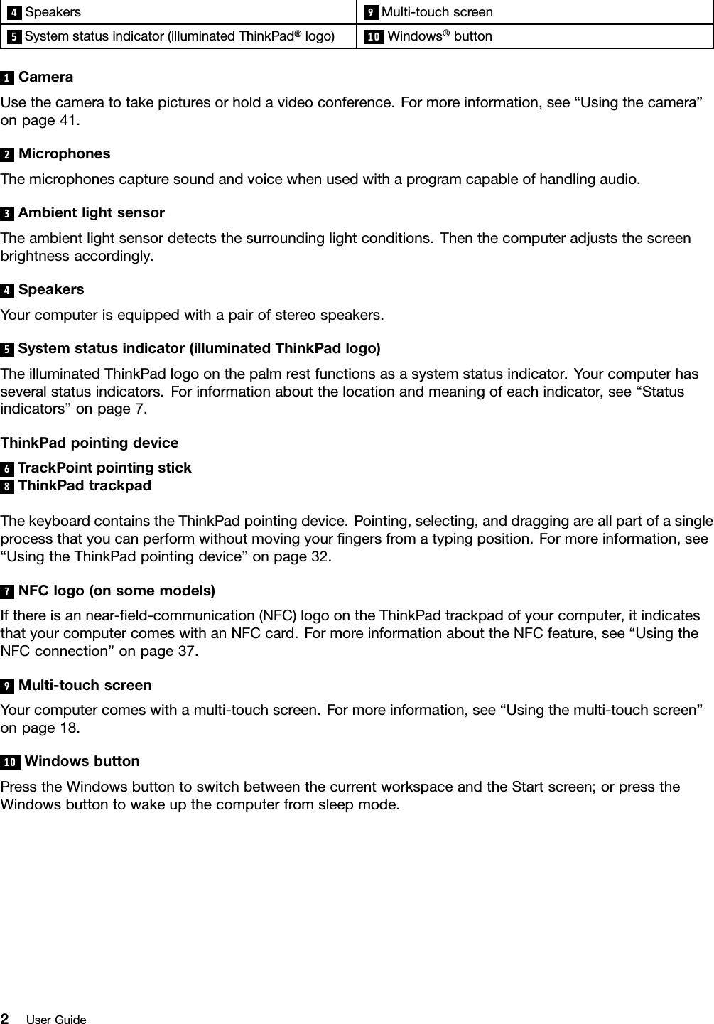 4Speakers9Multi-touchscreen5Systemstatusindicator(illuminatedThinkPad®logo)10Windows®button1CameraUsethecameratotakepicturesorholdavideoconference.Formoreinformation,see“Usingthecamera”onpage41.2MicrophonesThemicrophonescapturesoundandvoicewhenusedwithaprogramcapableofhandlingaudio.3AmbientlightsensorTheambientlightsensordetectsthesurroundinglightconditions.Thenthecomputeradjuststhescreenbrightnessaccordingly.4SpeakersYourcomputerisequippedwithapairofstereospeakers.5Systemstatusindicator(illuminatedThinkPadlogo)TheilluminatedThinkPadlogoonthepalmrestfunctionsasasystemstatusindicator.Yourcomputerhasseveralstatusindicators.Forinformationaboutthelocationandmeaningofeachindicator,see“Statusindicators”onpage7.ThinkPadpointingdevice6TrackPointpointingstick8ThinkPadtrackpadThekeyboardcontainstheThinkPadpointingdevice.Pointing,selecting,anddraggingareallpartofasingleprocessthatyoucanperformwithoutmovingyourngersfromatypingposition.Formoreinformation,see“UsingtheThinkPadpointingdevice”onpage32.7NFClogo(onsomemodels)Ifthereisannear-eld-communication(NFC)logoontheThinkPadtrackpadofyourcomputer,itindicatesthatyourcomputercomeswithanNFCcard.FormoreinformationabouttheNFCfeature,see“UsingtheNFCconnection”onpage37.9Multi-touchscreenYourcomputercomeswithamulti-touchscreen.Formoreinformation,see“Usingthemulti-touchscreen”onpage18.10WindowsbuttonPresstheWindowsbuttontoswitchbetweenthecurrentworkspaceandtheStartscreen;orpresstheWindowsbuttontowakeupthecomputerfromsleepmode.2UserGuide