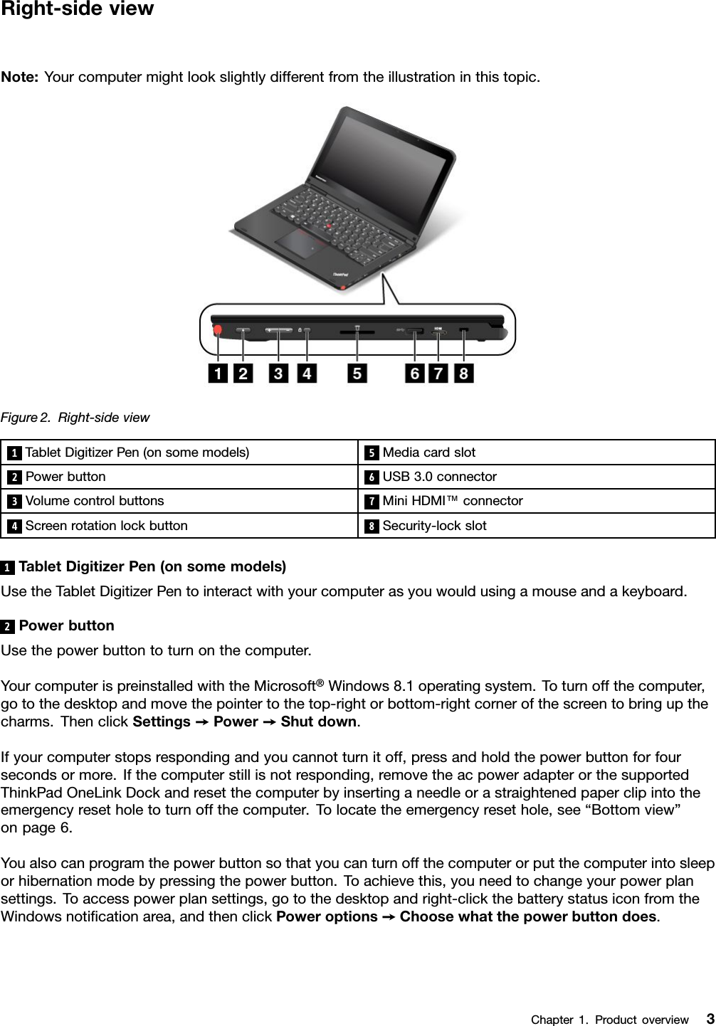 Right-sideviewNote:Yourcomputermightlookslightlydifferentfromtheillustrationinthistopic.Figure2.Right-sideview1TabletDigitizerPen(onsomemodels)5Mediacardslot2Powerbutton6USB3.0connector3Volumecontrolbuttons7MiniHDMI™connector4Screenrotationlockbutton8Security-lockslot1TabletDigitizerPen(onsomemodels)UsetheTabletDigitizerPentointeractwithyourcomputerasyouwouldusingamouseandakeyboard.2PowerbuttonUsethepowerbuttontoturnonthecomputer.YourcomputerispreinstalledwiththeMicrosoft®Windows8.1operatingsystem.Toturnoffthecomputer,gotothedesktopandmovethepointertothetop-rightorbottom-rightcornerofthescreentobringupthecharms.ThenclickSettings➙Power➙Shutdown.Ifyourcomputerstopsrespondingandyoucannotturnitoff,pressandholdthepowerbuttonforfoursecondsormore.Ifthecomputerstillisnotresponding,removetheacpoweradapterorthesupportedThinkPadOneLinkDockandresetthecomputerbyinsertinganeedleorastraightenedpaperclipintotheemergencyresetholetoturnoffthecomputer.Tolocatetheemergencyresethole,see“Bottomview”onpage6.Youalsocanprogramthepowerbuttonsothatyoucanturnoffthecomputerorputthecomputerintosleeporhibernationmodebypressingthepowerbutton.Toachievethis,youneedtochangeyourpowerplansettings.Toaccesspowerplansettings,gotothedesktopandright-clickthebatterystatusiconfromtheWindowsnoticationarea,andthenclickPoweroptions➙Choosewhatthepowerbuttondoes.Chapter1.Productoverview3